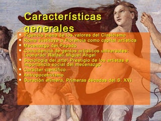 CaracterísticasCaracterísticas
generalesgenerales Vigencia plena de los valores del ClasicismoVigencia plena de los valores del Clasicismo
 Roma sustituye a Florencia como capital artísticaRoma sustituye a Florencia como capital artística
 Mecenazgo del PapadoMecenazgo del Papado
 Coincidencia de genios artísticos universales:Coincidencia de genios artísticos universales:
Leonardo/ Rafael/ Miguel ÁngelLeonardo/ Rafael/ Miguel Ángel
 Sociología del arte: Prestigio de los artistas eSociología del arte: Prestigio de los artistas e
importancia social del mecenazgoimportancia social del mecenazgo
 Carácter científicoCarácter científico
 AntropocentrismoAntropocentrismo
 Duración efímera. Primeras décadas del S. XVIDuración efímera. Primeras décadas del S. XVI
 