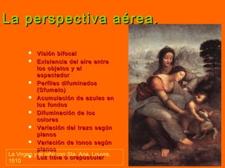 La perspectiva aérea.La perspectiva aérea.
 Visión bifocalVisión bifocal
 Existencia del aire entreExistencia del aire entre
los objetos y ellos objetos y el
espectadorespectador
 Perfiles difuminadosPerfiles difuminados
(Sfumato)(Sfumato)
 Acumulación de azules enAcumulación de azules en
los fondoslos fondos
 Difuminación de losDifuminación de los
colorescolores
 Variación del trazo segúnVariación del trazo según
planosplanos
 Variación de tonos segúnVariación de tonos según
planosplanos
 Luz tibia o crepuscularLuz tibia o crepuscular
La Virgen y el niño con Sta. Ana. Louvre.
1510
 