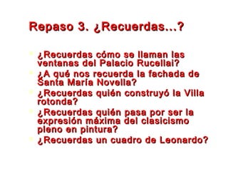 Repaso 3. ¿Recuerdas...?Repaso 3. ¿Recuerdas...?
 ¿Recuerdas cómo se llaman las¿Recuerdas cómo se llaman las
ventanas del Palacio Rucellai?ventanas del Palacio Rucellai?
 ¿A qué nos recuerda la fachada de¿A qué nos recuerda la fachada de
Santa María Novella?Santa María Novella?
 ¿Recuerdas quién construyó la Villa¿Recuerdas quién construyó la Villa
rotonda?rotonda?
 ¿Recuerdas quién pasa por ser la¿Recuerdas quién pasa por ser la
expresión máxima del clasicismoexpresión máxima del clasicismo
pleno en pintura?pleno en pintura?
 ¿Recuerdas un cuadro de Leonardo?¿Recuerdas un cuadro de Leonardo?
 