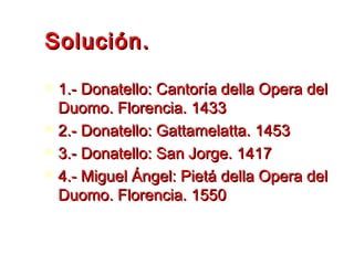 Solución.Solución.
 1.- Donatello: Cantoría della Opera del1.- Donatello: Cantoría della Opera del
Duomo. Florencia. 1433Duomo. Florencia. 1433
 2.- Donatello: Gattamelatta. 14532.- Donatello: Gattamelatta. 1453
 3.- Donatello: San Jorge. 14173.- Donatello: San Jorge. 1417
 4.- Miguel Ángel: Pietá della Opera del4.- Miguel Ángel: Pietá della Opera del
Duomo. Florencia. 1550Duomo. Florencia. 1550
 