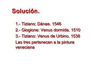 Solución.Solución.
 1.- Tiziano: Dánae. 15461.- Tiziano: Dánae. 1546
 2.- Giogione: Venus dormida. 15102.- Giogione: Venus dormida. 1510
 3.- Tiziano: Venus de Urbino. 15383.- Tiziano: Venus de Urbino. 1538
 Las tres pertenecen a la pinturaLas tres pertenecen a la pintura
venecianaveneciana
 