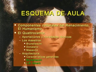 ESQUEMA DE AULAESQUEMA DE AULA
 Componentes culturales del Renacimiento:Componentes culturales del Renacimiento:
El HumanismoEl Humanismo
 El Quattrocento:El Quattrocento:
– Aportaciones y novedades técnicasAportaciones y novedades técnicas
– Los maestros:Los maestros:
 BrunelleschiBrunelleschi
 DonatelloDonatello
 MasaccioMasaccio
– Arquitectura:Arquitectura:
 Características generalesCaracterísticas generales
 BrunelleschiBrunelleschi
 L.B. AlbertiL.B. Alberti
 