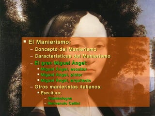  El Manierismo:El Manierismo:
– Concepto del ManierismoConcepto del Manierismo
– Características del ManierismoCaracterísticas del Manierismo
– El gran Miguel Ángel:El gran Miguel Ángel:
 Miguel Ángel, escultorMiguel Ángel, escultor
 Miguel Ángel, pintorMiguel Ángel, pintor
 Miguel Ángel, arquitectoMiguel Ángel, arquitecto
– Otros manieristas italianos:Otros manieristas italianos:
 Escultura:Escultura:
– GiambolognaGiambologna
– Benvenuto CelliniBenvenuto Cellini
 