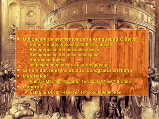  Utilización de elementos de la Antigüedad Clásica:Utilización de elementos de la Antigüedad Clásica:
– Canon de proporcionalidad 9-10 cabezasCanon de proporcionalidad 9-10 cabezas
– Recuperación del desnudo clásicoRecuperación del desnudo clásico
– Recuperación del tema mitológicoRecuperación del tema mitológico
– AntropocentrismoAntropocentrismo
– Imitación de modelos de la AntigüedadImitación de modelos de la Antigüedad
 Sin olvidar referencias a la iconografía cristianaSin olvidar referencias a la iconografía cristiana
 Materiales:Materiales:
– Piedra/ Mármol/ Madera/ Terracota/ Yeso/ BroncePiedra/ Mármol/ Madera/ Terracota/ Yeso/ Bronce
 Géneros:Géneros:
– Estatua/ Busto/ Relieve/ Tondos/ MedallonesEstatua/ Busto/ Relieve/ Tondos/ Medallones
 