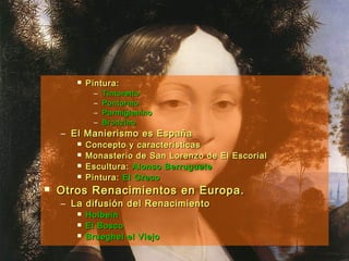  Pintura:Pintura:
– TintorettoTintoretto
– PontormoPontormo
– ParmigianinoParmigianino
– BronzinoBronzino
– El Manierismo es EspañaEl Manierismo es España
 Concepto y característicasConcepto y características
 Monasterio de San Lorenzo de El EscorialMonasterio de San Lorenzo de El Escorial
 Escultura:Escultura: Alonso BerrugueteAlonso Berruguete
 Pintura:Pintura: El GrecoEl Greco
 Otros Renacimientos en Europa.Otros Renacimientos en Europa.
– La difusión del RenacimientoLa difusión del Renacimiento
 HolbeinHolbein
 El BoscoEl Bosco
 Brueghel el ViejoBrueghel el Viejo
 