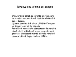 Un esercizio aerobico intenso e prolungato
determina una perdita di liquidi e elettroliti
con il sudore.
Questa perdita è di circa 1,25 Litri/ora per
un soggetto di 60 Kg di peso.
Pertanto è necessario compensare le perdite
sia di elettroliti che di acqua aumentando i
processi di riassorbimento a livello renale di
acqua e di ioni, in particolare di Na+.
Diminuzione volume del sangue
 