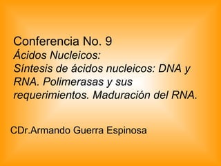 Conferencia No. 9
Ácidos Nucleicos:
Síntesis de ácidos nucleicos: DNA y
RNA. Polimerasas y sus
requerimientos. Maduración del RNA.
CDr.Armando Guerra Espinosa
 