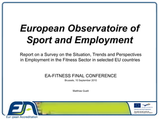 European Observatoire of Sport and Employment Report on a Survey on the Situation, Trends and Perspectives in Employment in the Fitness Sector in selected EU countries  EA-FITNESS FINAL CONFERENCE Brussels, 10 September 2010 Matthias Guett 