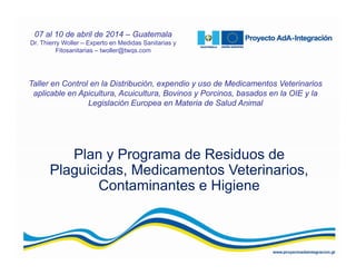 Plan y Programa de Residuos de
Plaguicidas, Medicamentos Veterinarios,
Contaminantes e Higiene
Taller en Control en la Distribución, expendio y uso de Medicamentos Veterinarios
aplicable en Apicultura, Acuicultura, Bovinos y Porcinos, basados en la OIE y la
Legislación Europea en Materia de Salud Animal
07 al 10 de abril de 2014 – Guatemala
Dr. Thierry Woller – Experto en Medidas Sanitarias y
Fitosanitarias – twoller@twqs.com
 