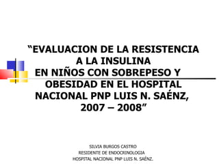 “EVALUACION DE LA RESISTENCIA
        A LA INSULINA
 EN NIÑOS CON SOBREPESO Y
   OBESIDAD EN EL HOSPITAL
 NACIONAL PNP LUIS N. SAÉNZ,
         2007 – 2008”


              SILVIA BURGOS CASTRO
         RESIDENTE DE ENDOCRINOLOGIA
       HOSPITAL NACIONAL PNP LUIS N. SAÉNZ.
 