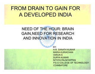 FROM DRAIN TO GAIN FOR
A DEVELOPED INDIA
NEED OF THE HOUR: BRAIN
GAIN,NEED FOR RESEARCH
AND INNOVATION IN INDIAAND INNOVATION IN INDIA
BY:
H.R. SANATH KUMAR
MARIA KURIACHAN
VARUN S
SURYA KUMAR
NITHYA PALNIYAPPAN
P.S.G COLLEGE OF TECHNOLOGY
COIMBATORE
 