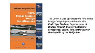 The DPWH Guide Specifications for Seismic
Bridge Design is prepared under the
Project for Study on Improvement of
Bridges through Disaster Mitigating
Measure for Large Scale Earthquakes in
the Republic of the Philippines
 