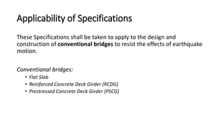 Applicability of Specifications
These Specifications shall be taken to apply to the design and
construction of conventional bridges to resist the effects of earthquake
motion.
Conventional bridges:
• Flat Slab
• Reinforced Concrete Deck Girder (RCDG)
• Prestressed Concrete Deck Girder (PSCG)
 