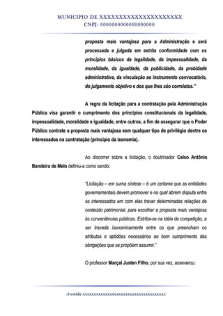 MUNICIPIO DE XXXXXXXXXXXXXXXXXXXXX
CNPJ: 0000000000000000000
proposta mais vantajosa para a Administração e seráproposta mais vantajosa para a Administração e será
processada e julgada em estrita conformidade com osprocessada e julgada em estrita conformidade com os
princípios básicos da legalidade, da impessoalidade, daprincípios básicos da legalidade, da impessoalidade, da
moralidade, da igualdade, da publicidade, da probidademoralidade, da igualdade, da publicidade, da probidade
administrativa, da vinculação ao instrumento convocatório,administrativa, da vinculação ao instrumento convocatório,
do julgamento objetivo e dos que lhes são correlatos.”do julgamento objetivo e dos que lhes são correlatos.”
A regra da licitação para a contratação pela AdministraçãoA regra da licitação para a contratação pela Administração
Pública visa garantir o cumprimento dos princípios constitucionais da legalidade,Pública visa garantir o cumprimento dos princípios constitucionais da legalidade,
impessoalidade, moralidade e igualdade, entre outros, a fim de assegurar que o Poderimpessoalidade, moralidade e igualdade, entre outros, a fim de assegurar que o Poder
Público contrate a proposta mais vantajosa sem qualquer tipo de privilégio dentre osPúblico contrate a proposta mais vantajosa sem qualquer tipo de privilégio dentre os
interessados na contratação (princípio da isonomia).interessados na contratação (princípio da isonomia).
Ao discorrer sobre a licitação, o doutrinadorAo discorrer sobre a licitação, o doutrinador Celso AntônioCelso Antônio
Bandeira de MeloBandeira de Melo definiu-a como sendo:definiu-a como sendo:
““Licitação – em suma síntese – é um certame que as entidadesLicitação – em suma síntese – é um certame que as entidades
governamentais devem promover e no qual abrem disputa entregovernamentais devem promover e no qual abrem disputa entre
os interessados em com elas travar determinadas relações deos interessados em com elas travar determinadas relações de
conteúdo patrimonial, para escolher a proposta mais vantajosaconteúdo patrimonial, para escolher a proposta mais vantajosa
às conveniências públicas. Estriba-se na idéia de competição, aàs conveniências públicas. Estriba-se na idéia de competição, a
ser travada isonomicamente entre os que preencham osser travada isonomicamente entre os que preencham os
atributos e aptidões necessários ao bom cumprimento dasatributos e aptidões necessários ao bom cumprimento das
obrigações que se propõem assumir.”obrigações que se propõem assumir.”
O professorO professor Marçal Justen FilhoMarçal Justen Filho, por sua vez, asseverou:, por sua vez, asseverou:
Avenida xxxxxxxxxxxxxxxxxxxxxxxxxxxxxxxxxxxxx
 