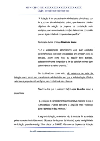 MUNICIPIO DE XXXXXXXXXXXXXXXXXXXXX
CNPJ: 0000000000000000000
““A licitação é um procedimento administrativo disciplinado porA licitação é um procedimento administrativo disciplinado por
lei e por um ato administrativo prévio, que determina critérioslei e por um ato administrativo prévio, que determina critérios
objetivos de seleção da proposta de contratação maisobjetivos de seleção da proposta de contratação mais
vantajosa, com observância do princípio da isonomia, conduzidovantajosa, com observância do princípio da isonomia, conduzido
por um órgão dotado de competência específica.”por um órgão dotado de competência específica.”
Da mesma forma, ensinouDa mesma forma, ensinou Alexandre MazzaAlexandre Mazza::
““[...] o procedimento administrativo pelo qual entidades[...] o procedimento administrativo pelo qual entidades
governamentais convocam interessados em fornecer bens ougovernamentais convocam interessados em fornecer bens ou
serviços, assim como locar ou adquirir bens públicos,serviços, assim como locar ou adquirir bens públicos,
estabelecendo uma competição a fim de celebrar contrato comestabelecendo uma competição a fim de celebrar contrato com
quem oferecer a melhor proposta.”quem oferecer a melhor proposta.”
Os doutrinadores como visto,Os doutrinadores como visto, são uníssonos ao tratar dasão uníssonos ao tratar da
licitação como sendo um procedimento administrativo em que a Administração Públicalicitação como sendo um procedimento administrativo em que a Administração Pública
seleciona a proposta mais vantajosa para contratos de seu interesseseleciona a proposta mais vantajosa para contratos de seu interesse..
Não foi a toa que o professorNão foi a toa que o professor Hely Lopes MeirellesHely Lopes Meirelles assim aassim a
denominou:denominou:
““[...] licitação é o procedimento administrativo mediante o qual a[...] licitação é o procedimento administrativo mediante o qual a
Administração Pública seleciona a proposta mais vantajosaAdministração Pública seleciona a proposta mais vantajosa
para o contrato de seu interesse.”para o contrato de seu interesse.”
A regra da licitação, no entanto, não é absoluta, foi abrandadaA regra da licitação, no entanto, não é absoluta, foi abrandada
pelas exceções instituídas no art. 24 (casos de dispensa de licitação) e pela inexigibilidadepelas exceções instituídas no art. 24 (casos de dispensa de licitação) e pela inexigibilidade
de licitação, prevista no artigo 25 da citada Lei 8.666/93. Os casos de dispensa de licitaçãode licitação, prevista no artigo 25 da citada Lei 8.666/93. Os casos de dispensa de licitação
Avenida xxxxxxxxxxxxxxxxxxxxxxxxxxxxxxxxxxxxx
 