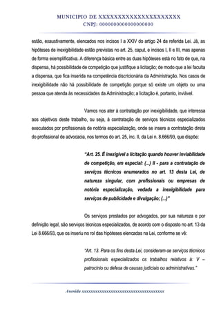 MUNICIPIO DE XXXXXXXXXXXXXXXXXXXXX
CNPJ: 0000000000000000000
estão, exaustivamente, elencados nos incisos I a XXIV do artigo 24 da referida Lei. Já, asestão, exaustivamente, elencados nos incisos I a XXIV do artigo 24 da referida Lei. Já, as
hipóteses de inexigibilidade estão previstas no art. 25, caput, e incisos I, II e III, mas apenashipóteses de inexigibilidade estão previstas no art. 25, caput, e incisos I, II e III, mas apenas
de forma exemplificativa. A diferença básica entre as duas hipóteses está no fato de que, nade forma exemplificativa. A diferença básica entre as duas hipóteses está no fato de que, na
dispensa, há possibilidade de competição que justifique a licitação; de modo que a lei facultadispensa, há possibilidade de competição que justifique a licitação; de modo que a lei faculta
a dispensa, que fica inserida na competência discricionária da Administração. Nos casos dea dispensa, que fica inserida na competência discricionária da Administração. Nos casos de
inexigibilidade não há possibilidade de competição porque só existe um objeto ou umainexigibilidade não há possibilidade de competição porque só existe um objeto ou uma
pessoa que atenda às necessidades da Administração; a licitação é, portanto, inviável.pessoa que atenda às necessidades da Administração; a licitação é, portanto, inviável.
Vamos nos ater à contratação por inexigibilidade, que interessaVamos nos ater à contratação por inexigibilidade, que interessa
aos objetivos deste trabalho, ou seja, à contratação de serviços técnicos especializadosaos objetivos deste trabalho, ou seja, à contratação de serviços técnicos especializados
executados por profissionais de notória especialização, onde se insere a contratação diretaexecutados por profissionais de notória especialização, onde se insere a contratação direta
do profissional de advocacia, nos termos do art. 25, inc. II, da Lei n. 8.666/93, que dispõe:do profissional de advocacia, nos termos do art. 25, inc. II, da Lei n. 8.666/93, que dispõe:
““Art. 25. É inexigível a licitação quando houver inviabilidadeArt. 25. É inexigível a licitação quando houver inviabilidade
de competição, em especial: (...) II - para a contratação dede competição, em especial: (...) II - para a contratação de
serviços técnicos enumerados no art. 13 desta Lei, deserviços técnicos enumerados no art. 13 desta Lei, de
natureza singular, com profissionais ou empresas denatureza singular, com profissionais ou empresas de
notória especialização, vedada a inexigibilidade paranotória especialização, vedada a inexigibilidade para
serviços de publicidade e divulgação; (...)”serviços de publicidade e divulgação; (...)”
Os serviços prestados por advogados, por sua natureza e porOs serviços prestados por advogados, por sua natureza e por
definição legal, são serviços técnicos especializados, de acordo com o disposto no art. 13 dadefinição legal, são serviços técnicos especializados, de acordo com o disposto no art. 13 da
Lei 8.666/93, que os inseriu no rol das hipóteses elencadas na Lei, conforme se vê:Lei 8.666/93, que os inseriu no rol das hipóteses elencadas na Lei, conforme se vê:
““Art. 13. Para os fins desta Lei, consideram-se serviços técnicosArt. 13. Para os fins desta Lei, consideram-se serviços técnicos
profissionais especializados os trabalhos relativos à: V –profissionais especializados os trabalhos relativos à: V –
patrocínio ou defesa de causas judiciais ou administrativas.”patrocínio ou defesa de causas judiciais ou administrativas.”
Avenida xxxxxxxxxxxxxxxxxxxxxxxxxxxxxxxxxxxxx
 