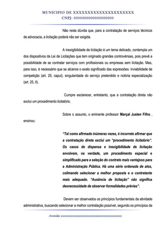 MUNICIPIO DE XXXXXXXXXXXXXXXXXXXXX
CNPJ: 0000000000000000000
Não resta dúvida que, para a contratação de serviços técnicosNão resta dúvida que, para a contratação de serviços técnicos
de advocacia, a licitação poderá não ser exigida.de advocacia, a licitação poderá não ser exigida.
A inexigibilidade de licitação é um tema delicado, contempla umA inexigibilidade de licitação é um tema delicado, contempla um
dos dispositivos da Lei de Licitações que tem originado grandes controvérsias, pois prevê ados dispositivos da Lei de Licitações que tem originado grandes controvérsias, pois prevê a
possibilidade de se contratar serviços com profissionais ou empresas sem licitação. Mas,possibilidade de se contratar serviços com profissionais ou empresas sem licitação. Mas,
para isso, é necessário que se alcance o exato significado das expressões: inviabilidade depara isso, é necessário que se alcance o exato significado das expressões: inviabilidade de
competição (art. 25, caput), singularidade do serviço pretendido e notória especializaçãocompetição (art. 25, caput), singularidade do serviço pretendido e notória especialização
(art. 25, II).(art. 25, II).
Cumpre esclarecer, entretanto, que a contratação direta nãoCumpre esclarecer, entretanto, que a contratação direta não
exclui um procedimento licitatório.exclui um procedimento licitatório.
Sobre o assunto, o eminente professorSobre o assunto, o eminente professor Marçal Justen FilhoMarçal Justen Filho ,,
ensinou:ensinou:
““Tal como afirmado inúmeras vezes, é incorreto afirmar queTal como afirmado inúmeras vezes, é incorreto afirmar que
a contratação direta exclui um “procedimento licitatório”.a contratação direta exclui um “procedimento licitatório”.
Os casos de dispensa e inexigibilidade de licitaçãoOs casos de dispensa e inexigibilidade de licitação
envolvem, na verdade, um procedimento especial eenvolvem, na verdade, um procedimento especial e
simplificado para a seleção do contrato mais vantajoso parasimplificado para a seleção do contrato mais vantajoso para
a Administração Pública. Há uma série ordenada de atos,a Administração Pública. Há uma série ordenada de atos,
colimando selecionar a melhor proposta e o contratantecolimando selecionar a melhor proposta e o contratante
mais adequado. “Ausência de licitação” não significamais adequado. “Ausência de licitação” não significa
desnecessidade de observar formalidades prévias”.desnecessidade de observar formalidades prévias”.
Devem ser observados os princípios fundamentais da atividadeDevem ser observados os princípios fundamentais da atividade
administrativa, buscando selecionar a melhor contratação possível, segundo os princípios daadministrativa, buscando selecionar a melhor contratação possível, segundo os princípios da
Avenida xxxxxxxxxxxxxxxxxxxxxxxxxxxxxxxxxxxxx
 