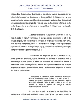 MUNICIPIO DE XXXXXXXXXXXXXXXXXXXXX
CNPJ: 0000000000000000000
licitação. Essa fase preliminar, denominada de fase interna, deve ser observada para selicitação. Essa fase preliminar, denominada de fase interna, deve ser observada para se
saber, inclusive, se se trata de dispensa ou de inexigibilidade de licitação, uma vez que,saber, inclusive, se se trata de dispensa ou de inexigibilidade de licitação, uma vez que,
sendo reconhecida qualquer uma delas, não se passará para a próxima etapa (fase externa)sendo reconhecida qualquer uma delas, não se passará para a próxima etapa (fase externa)
em que se estabeleceria a competição. Feito esse breve esclarecimento, voltamos ao pontoem que se estabeleceria a competição. Feito esse breve esclarecimento, voltamos ao ponto
central da pesquisa: o reconhecimento da inexigibilidade de licitação para a contrataçãocentral da pesquisa: o reconhecimento da inexigibilidade de licitação para a contratação
direta de advogado.direta de advogado.
A contratação direta de advogado tem fundamento no art. 25,A contratação direta de advogado tem fundamento no art. 25,
inciso II, da Lei n. 8.666/93 (contratação de serviços técnicos enumerados no art. 13 deinciso II, da Lei n. 8.666/93 (contratação de serviços técnicos enumerados no art. 13 de
natureza singular, com profissionais ou empresas de notória especialização). Para tanto,natureza singular, com profissionais ou empresas de notória especialização). Para tanto,
como dissemos anteriormente, impõe-se a necessidade de alcançar o exato significado dascomo dissemos anteriormente, impõe-se a necessidade de alcançar o exato significado das
expressões: inviabilidade de competição (25 caput); profissionais com notória especializaçãoexpressões: inviabilidade de competição (25 caput); profissionais com notória especialização
e singularidade do serviço pretendido (art. 25, II).e singularidade do serviço pretendido (art. 25, II).
A inviabilidade de competição, prevista no caput do art. 25,A inviabilidade de competição, prevista no caput do art. 25,
ocorre quando ela for inviável, que se caracteriza pela ausência de alternativas para aocorre quando ela for inviável, que se caracteriza pela ausência de alternativas para a
Administração Pública, quando só existir um profissional em condições de atender àAdministração Pública, quando só existir um profissional em condições de atender à
necessidade Estatal, não se justificando realizar a licitação (fase externa), que seria umnecessidade Estatal, não se justificando realizar a licitação (fase externa), que seria um
desperdício de tempo e recursos públicos. Sobre a inviabilidade de competição, o Tribunaldesperdício de tempo e recursos públicos. Sobre a inviabilidade de competição, o Tribunal
de Contas da União sumulou:de Contas da União sumulou:
““A inviabilidade de competição para a contratação de serviçosA inviabilidade de competição para a contratação de serviços
técnicos, a que alude o inciso II do art. 25 da Lei nº 8.666/1993,técnicos, a que alude o inciso II do art. 25 da Lei nº 8.666/1993,
decorre da presença simultânea de três requisitos: serviçodecorre da presença simultânea de três requisitos: serviço
técnico especializado, entre os mencionados no art. 13 datécnico especializado, entre os mencionados no art. 13 da
referida lei, natureza singular do serviço e notóriareferida lei, natureza singular do serviço e notória
especialização do contratado.”especialização do contratado.”
No caso da contratação de advogado, por inviabilidade deNo caso da contratação de advogado, por inviabilidade de
competição, a hipótese está prevista no inciso II, do art. 25 da Lei 8.666/93, quando ocompetição, a hipótese está prevista no inciso II, do art. 25 da Lei 8.666/93, quando o
Avenida xxxxxxxxxxxxxxxxxxxxxxxxxxxxxxxxxxxxx
 