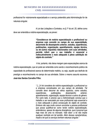 MUNICIPIO DE XXXXXXXXXXXXXXXXXXXXX
CNPJ: 0000000000000000000
profissional for notoriamente especializado e o serviço pretendido pela Administração for deprofissional for notoriamente especializado e o serviço pretendido pela Administração for de
natureza singular.natureza singular.
A Lei das Licitações e Contratos, no § 1º do art. 25, define comoA Lei das Licitações e Contratos, no § 1º do art. 25, define como
deve ser entendida a notória especialização, ao prever:deve ser entendida a notória especialização, ao prever:
““Considera-se de notória especialização o profissional ouConsidera-se de notória especialização o profissional ou
empresa cujo conceito no campo de sua especialidade,empresa cujo conceito no campo de sua especialidade,
decorrente de desempenho anterior, estudos, experiências,decorrente de desempenho anterior, estudos, experiências,
publicações, organização, aparelhamento, equipe técnica,publicações, organização, aparelhamento, equipe técnica,
ou de outros requisitos relacionados com suas atividades,ou de outros requisitos relacionados com suas atividades,
permita inferir que o seu trabalho é essencial epermita inferir que o seu trabalho é essencial e
indiscutivelmente o mais adequado à plena satisfação doindiscutivelmente o mais adequado à plena satisfação do
objeto do contrato.”objeto do contrato.”
A lei, portanto, não deixa margem para especulações acerca daA lei, portanto, não deixa margem para especulações acerca da
notória especialização, que só pode ser entendida como sendo o reconhecimento público danotória especialização, que só pode ser entendida como sendo o reconhecimento público da
capacidade do profissional acerca de determinada matéria, ou seja, aquele que desfrute decapacidade do profissional acerca de determinada matéria, ou seja, aquele que desfrute de
prestígio e reconhecimento no campo de sua atividade. Sobre o mesmo assunto escreveuprestígio e reconhecimento no campo de sua atividade. Sobre o mesmo assunto escreveu
José dos Santos Carvalho FilhoJosé dos Santos Carvalho Filho::
““ [...] A lei considera de notória especialização o profissional ou[...] A lei considera de notória especialização o profissional ou
a empresa conceituados em seu campo de atividade. Tala empresa conceituados em seu campo de atividade. Tal
conceito deve decorrer de vários aspectos, como estudos,conceito deve decorrer de vários aspectos, como estudos,
experiências, publicações, desempenho anterior,experiências, publicações, desempenho anterior,
aparelhamento, organização, equipe técnica e outros do gênero.aparelhamento, organização, equipe técnica e outros do gênero.
Por outro lado, é preciso que a Administração conclua que oPor outro lado, é preciso que a Administração conclua que o
trabalho a ser executado por esse profissional seja essencial etrabalho a ser executado por esse profissional seja essencial e
o mais adequado à plena consecução do objeto do contrato.o mais adequado à plena consecução do objeto do contrato.
Embora não seja muito comum encontrar a pessoa profissionalEmbora não seja muito comum encontrar a pessoa profissional
que possa qualificar-se como tendo notória especialização,que possa qualificar-se como tendo notória especialização,
entendemos, apesar de alguma divergência, que é possível queentendemos, apesar de alguma divergência, que é possível que
haja mais de uma no mercado. Vale dizer: a lei não impõehaja mais de uma no mercado. Vale dizer: a lei não impõe
qualquer restrição em tal sentido. Além dessas características,qualquer restrição em tal sentido. Além dessas características,
impõe a lei que os serviços tenham natureza singular.”impõe a lei que os serviços tenham natureza singular.”
Avenida xxxxxxxxxxxxxxxxxxxxxxxxxxxxxxxxxxxxx
 