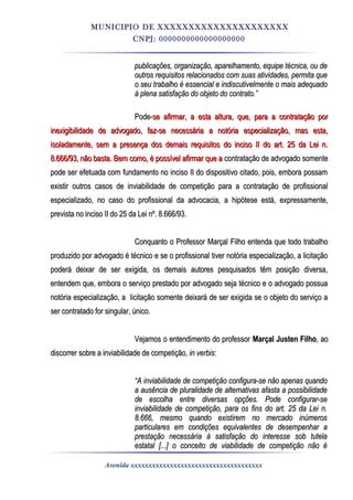 MUNICIPIO DE XXXXXXXXXXXXXXXXXXXXX
CNPJ: 0000000000000000000
publicações, organização, aparelhamento, equipe técnica, ou depublicações, organização, aparelhamento, equipe técnica, ou de
outros requisitos relacionados com suas atividades, permita queoutros requisitos relacionados com suas atividades, permita que
o seu trabalho é essencial e indiscutivelmente o mais adequadoo seu trabalho é essencial e indiscutivelmente o mais adequado
à plena satisfação do objeto do contrato.”à plena satisfação do objeto do contrato.”
Pode-Pode-se afirmar, a esta altura, que, para a contratação porse afirmar, a esta altura, que, para a contratação por
inexigibilidade de advogado, faz-se necessária a notória especialização, mas esta,inexigibilidade de advogado, faz-se necessária a notória especialização, mas esta,
isoladamente, sem a presença dos demais requisitos do inciso II do art. 25 da Lei n.isoladamente, sem a presença dos demais requisitos do inciso II do art. 25 da Lei n.
8.666/93, não basta. Bem como, é possível afirmar que a8.666/93, não basta. Bem como, é possível afirmar que a contratação de advogado somentecontratação de advogado somente
pode ser efetuada com fundamento no inciso II do dispositivo citado, pois, embora possampode ser efetuada com fundamento no inciso II do dispositivo citado, pois, embora possam
existir outros casos de inviabilidade de competição para a contratação de profissionalexistir outros casos de inviabilidade de competição para a contratação de profissional
especializado, no caso do profissional da advocacia, a hipótese está, expressamente,especializado, no caso do profissional da advocacia, a hipótese está, expressamente,
prevista no inciso II do 25 da Lei nº. 8.666/93.prevista no inciso II do 25 da Lei nº. 8.666/93.
Conquanto o Professor Marçal Filho entenda que todo trabalhoConquanto o Professor Marçal Filho entenda que todo trabalho
produzido por advogado é técnico e se o profissional tiver notória especialização, a licitaçãoproduzido por advogado é técnico e se o profissional tiver notória especialização, a licitação
poderá deixar de ser exigida, os demais autores pesquisados têm posição diversa,poderá deixar de ser exigida, os demais autores pesquisados têm posição diversa,
entendem que, embora o serviço prestado por advogado seja técnico e o advogado possuaentendem que, embora o serviço prestado por advogado seja técnico e o advogado possua
notória especialização, a licitação somente deixará de ser exigida se o objeto do serviço anotória especialização, a licitação somente deixará de ser exigida se o objeto do serviço a
ser contratado for singular, único.ser contratado for singular, único.
Vejamos o entendimento do professorVejamos o entendimento do professor Marçal Justen FilhoMarçal Justen Filho, ao, ao
discorrer sobre a inviabilidade de competição,discorrer sobre a inviabilidade de competição, in verbisin verbis::
““A inviabilidade de competição configura-se não apenas quandoA inviabilidade de competição configura-se não apenas quando
a ausência de pluralidade de alternativas afasta a possibilidadea ausência de pluralidade de alternativas afasta a possibilidade
de escolha entre diversas opções. Pode configurar-sede escolha entre diversas opções. Pode configurar-se
inviabilidade de competição, para os fins do art. 25 da Lei n.inviabilidade de competição, para os fins do art. 25 da Lei n.
8.666, mesmo quando existirem no mercado inúmeros8.666, mesmo quando existirem no mercado inúmeros
particulares em condições equivalentes de desempenhar aparticulares em condições equivalentes de desempenhar a
prestação necessária à satisfação do interesse sob tutelaprestação necessária à satisfação do interesse sob tutela
estatal [...] o conceito de viabilidade de competição não éestatal [...] o conceito de viabilidade de competição não é
Avenida xxxxxxxxxxxxxxxxxxxxxxxxxxxxxxxxxxxxx
 