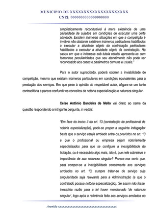MUNICIPIO DE XXXXXXXXXXXXXXXXXXXXX
CNPJ: 0000000000000000000
simplisticamente reconduzível à mera existência de umasimplisticamente reconduzível à mera existência de uma
pluralidade de sujeitos em condições de executar uma certapluralidade de sujeitos em condições de executar uma certa
atividade. Existem inúmeras situações em que a competição éatividade. Existem inúmeras situações em que a competição é
inviável não obstante existirem inúmeros particulares habilitadosinviável não obstante existirem inúmeros particulares habilitados
a executar a atividade objeto da contratação particularesa executar a atividade objeto da contratação particulares
habilitados a executar a atividade objeto da contratação. Háhabilitados a executar a atividade objeto da contratação. Há
casos em que o interesse sob tutela estatal apresenta-se comcasos em que o interesse sob tutela estatal apresenta-se com
tamanhas peculiaridades que seu atendimento não pode sertamanhas peculiaridades que seu atendimento não pode ser
reconduzido aos casos e parâmetros comuns e usuais.”reconduzido aos casos e parâmetros comuns e usuais.”
Para o autor supracitado, poderá ocorrer a inviabilidade dePara o autor supracitado, poderá ocorrer a inviabilidade de
competição, mesmo que existam inúmeros particulares em condições equivalentes para acompetição, mesmo que existam inúmeros particulares em condições equivalentes para a
prestação dos serviços. Em que pese à opinião do respeitável autor, afigura-se um tantoprestação dos serviços. Em que pese à opinião do respeitável autor, afigura-se um tanto
contraditória e parece confundir os conceitos de notória especialização e natureza singular.contraditória e parece confundir os conceitos de notória especialização e natureza singular.
Celso Antônio Bandeira de MelloCelso Antônio Bandeira de Mello vai direto ao cerne davai direto ao cerne da
questão respondendo a intrigante pergunta,questão respondendo a intrigante pergunta, in verbisin verbis::
““Em face do inciso II do art. 13 (contratação de profissional deEm face do inciso II do art. 13 (contratação de profissional de
notória especialização), pode-se propor a seguinte indagação:notória especialização), pode-se propor a seguinte indagação:
basta que o serviço esteja arrolado entre os previstos no art. 13basta que o serviço esteja arrolado entre os previstos no art. 13
e que o profissional ou empresa sejam notoriamentee que o profissional ou empresa sejam notoriamente
especializados para que se configure a inexigibilidade daespecializados para que se configure a inexigibilidade da
licitação, ou é necessário algo mais, isto é, que nele sobreleve alicitação, ou é necessário algo mais, isto é, que nele sobreleve a
importância de sua natureza singular? Parece-nos certo que,importância de sua natureza singular? Parece-nos certo que,
para compor-se a inexigibilidade concernente aos serviçospara compor-se a inexigibilidade concernente aos serviços
arrolados no art. 13, cumpre tratar-se de serviço cujaarrolados no art. 13, cumpre tratar-se de serviço cuja
singularidade seja relevante para a Administração (e que osingularidade seja relevante para a Administração (e que o
contratado possua notória especialização). Se assim não fosse,contratado possua notória especialização). Se assim não fosse,
inexistiria razão para a lei haver mencionado 'de naturezainexistiria razão para a lei haver mencionado 'de natureza
singular', logo após a referência feita aos serviços arrolados nosingular', logo após a referência feita aos serviços arrolados no
Avenida xxxxxxxxxxxxxxxxxxxxxxxxxxxxxxxxxxxxx
 