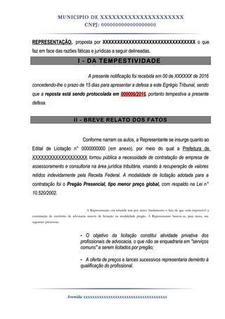 MUNICIPIO DE XXXXXXXXXXXXXXXXXXXXX
CNPJ: 0000000000000000000
REPRESENTAÇÃOREPRESENTAÇÃO,, proposta porproposta por XXXXXXXXXXXXXXXXXXXXXXXXXXXXXXXXXXXXXXXXXXXXXXXXXXXXXXXXXXXXXXXX o queo que
faz em face das razões fáticas e jurídicas a seguir delineadas.faz em face das razões fáticas e jurídicas a seguir delineadas.
I - DA TEMPESTIVIDADEI - DA TEMPESTIVIDADE
A presente notificação foi recebida em 00 de XXXXXX de 2016A presente notificação foi recebida em 00 de XXXXXX de 2016
concedendo-lhe o prazo de 15 dias para apresentar a defesa a este Egrégio Tribunal, sendoconcedendo-lhe o prazo de 15 dias para apresentar a defesa a este Egrégio Tribunal, sendo
que aque a reposta está sendo protocolada emreposta está sendo protocolada em 000000/2016000000/2016, portanto tempestiva a presente, portanto tempestiva a presente
defesa.defesa.
II - BREVE RELATO DOS FATOSII - BREVE RELATO DOS FATOS
Conforme narram os autos, a Representante se insurge quanto aoConforme narram os autos, a Representante se insurge quanto ao
Edital de Licitação n° 0000000000 (Edital de Licitação n° 0000000000 (em anexoem anexo), por meio do qual a), por meio do qual a Prefeitura dePrefeitura de
XXXXXXXXXXXXXXXXXXXXXXXXXXXXXXXXXXXXXX tornou pública a necessidade de contratação de empresa detornou pública a necessidade de contratação de empresa de
assessoramento e consultoria na área jurídica tributária, visando à recuperação de valoresassessoramento e consultoria na área jurídica tributária, visando à recuperação de valores
retidos indevidamente pela Receita Federal. A modalidade de licitação adotada para aretidos indevidamente pela Receita Federal. A modalidade de licitação adotada para a
contratação foi ocontratação foi o Pregão Presencial, tipo menor preço global,Pregão Presencial, tipo menor preço global, com respaldo na Lei n°com respaldo na Lei n°
10.520/2002.10.520/2002.
A Representação ora rebatida tem por único fundamento o fato de que seria impossível aA Representação ora rebatida tem por único fundamento o fato de que seria impossível a
contratação de escritório de advocacia através de licitação na modalidade pregão. A Representante baseou-se, para tanto, nascontratação de escritório de advocacia através de licitação na modalidade pregão. A Representante baseou-se, para tanto, nas
seguintes premissas:seguintes premissas:
• O objetivo da licitação constitui atividade privativa dosO objetivo da licitação constitui atividade privativa dos
profissionais de advocacia, o que não se enquadraria em "serviçosprofissionais de advocacia, o que não se enquadraria em "serviços
comuns" a serem licitados por pregão;comuns" a serem licitados por pregão;
• A oferta de preços e lances sucessivos representaria demérito àA oferta de preços e lances sucessivos representaria demérito à
qualificação do profissional.qualificação do profissional.
Avenida xxxxxxxxxxxxxxxxxxxxxxxxxxxxxxxxxxxxx
 