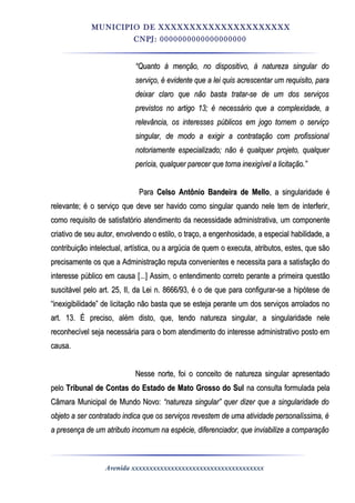 MUNICIPIO DE XXXXXXXXXXXXXXXXXXXXX
CNPJ: 0000000000000000000
““Quanto à menção, no dispositivo, à natureza singular doQuanto à menção, no dispositivo, à natureza singular do
serviço, é evidente que a lei quis acrescentar um requisito, paraserviço, é evidente que a lei quis acrescentar um requisito, para
deixar claro que não basta tratar-se de um dos serviçosdeixar claro que não basta tratar-se de um dos serviços
previstos no artigo 13; é necessário que a complexidade, aprevistos no artigo 13; é necessário que a complexidade, a
relevância, os interesses públicos em jogo tornem o serviçorelevância, os interesses públicos em jogo tornem o serviço
singular, de modo a exigir a contratação com profissionalsingular, de modo a exigir a contratação com profissional
notoriamente especializado; não é qualquer projeto, qualquernotoriamente especializado; não é qualquer projeto, qualquer
perícia, qualquer parecer que torna inexigível a licitação.”perícia, qualquer parecer que torna inexigível a licitação.”
ParaPara Celso Antônio Bandeira de MelloCelso Antônio Bandeira de Mello, a singularidade é, a singularidade é
relevante; é o serviço que deve ser havido como singular quando nele tem de interferir,relevante; é o serviço que deve ser havido como singular quando nele tem de interferir,
como requisito de satisfatório atendimento da necessidade administrativa, um componentecomo requisito de satisfatório atendimento da necessidade administrativa, um componente
criativo de seu autor, envolvendo o estilo, o traço, a engenhosidade, a especial habilidade, acriativo de seu autor, envolvendo o estilo, o traço, a engenhosidade, a especial habilidade, a
contribuição intelectual, artística, ou a argúcia de quem o executa, atributos, estes, que sãocontribuição intelectual, artística, ou a argúcia de quem o executa, atributos, estes, que são
precisamente os que a Administração reputa convenientes e necessita para a satisfação doprecisamente os que a Administração reputa convenientes e necessita para a satisfação do
interesse público em causa [...] Assim, o entendimento correto perante a primeira questãointeresse público em causa [...] Assim, o entendimento correto perante a primeira questão
suscitável pelo art. 25, II, da Lei n. 8666/93, é o de que para configurar-se a hipótese desuscitável pelo art. 25, II, da Lei n. 8666/93, é o de que para configurar-se a hipótese de
“inexigibilidade” de licitação não basta que se esteja perante um dos serviços arrolados no“inexigibilidade” de licitação não basta que se esteja perante um dos serviços arrolados no
art. 13. É preciso, além disto, que, tendo natureza singular, a singularidade neleart. 13. É preciso, além disto, que, tendo natureza singular, a singularidade nele
reconhecível seja necessária para o bom atendimento do interesse administrativo posto emreconhecível seja necessária para o bom atendimento do interesse administrativo posto em
causa.causa.
Nesse norte, foi o conceito de natureza singular apresentadoNesse norte, foi o conceito de natureza singular apresentado
pelopelo Tribunal de Contas do Estado de Mato Grosso do SulTribunal de Contas do Estado de Mato Grosso do Sul na consulta formulada pelana consulta formulada pela
Câmara Municipal de Mundo Novo:Câmara Municipal de Mundo Novo: “natureza singular” quer dizer que a singularidade do“natureza singular” quer dizer que a singularidade do
objeto a ser contratado indica que os serviços revestem de uma atividade personalíssima, éobjeto a ser contratado indica que os serviços revestem de uma atividade personalíssima, é
a presença de um atributo incomum na espécie, diferenciador, que inviabilize a comparaçãoa presença de um atributo incomum na espécie, diferenciador, que inviabilize a comparação
Avenida xxxxxxxxxxxxxxxxxxxxxxxxxxxxxxxxxxxxx
 
