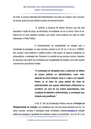 MUNICIPIO DE XXXXXXXXXXXXXXXXXXXXX
CNPJ: 0000000000000000000
de modo. O serviço pretendido pela Administração é que deve ser singular, não o executorde modo. O serviço pretendido pela Administração é que deve ser singular, não o executor
do serviço, posto que esse atributo é próprio da natureza humana.do serviço, posto que esse atributo é próprio da natureza humana.
É, portanto, a presença de atributo incomum que não estáÉ, portanto, a presença de atributo incomum que não está
associado à noção de preço, de dimensões, de localidade, de cor ou forma. Como se vê,associado à noção de preço, de dimensões, de localidade, de cor ou forma. Como se vê,
trata-se de um tema bastante complexo, que requer muita prudência por parte do maiortrata-se de um tema bastante complexo, que requer muita prudência por parte do maior
interessado: o Poder Público.interessado: o Poder Público.
O reconhecimento da inexigibilidade de licitação para aO reconhecimento da inexigibilidade de licitação para a
contratação de advogado, no caso concreto, previsto no art. 25, inc. II, da Lei n. 8.666/93,contratação de advogado, no caso concreto, previsto no art. 25, inc. II, da Lei n. 8.666/93,
tem causado muita polêmica e batalha jurídica, onde apesar de alguma divergência natem causado muita polêmica e batalha jurídica, onde apesar de alguma divergência na
jurisprudência, a orientação dos Tribunais é no sentido de que serviços comuns, rotineirosjurisprudência, a orientação dos Tribunais é no sentido de que serviços comuns, rotineiros
de advocacia não podem ser contratados por inexigibilidade de licitação, como bem elucidade advocacia não podem ser contratados por inexigibilidade de licitação, como bem elucida
a doutrina de Lucas Rocha Furtado:a doutrina de Lucas Rocha Furtado:
““A contratação de advogados para o patrocínio ou defesaA contratação de advogados para o patrocínio ou defesa
de causas judiciais ou administrativas, como visto,de causas judiciais ou administrativas, como visto,
depende de prévia licitação. Essa é a regra a ser seguida.depende de prévia licitação. Essa é a regra a ser seguida.
Porém, se se tratar de causa judicial tão cheia dePorém, se se tratar de causa judicial tão cheia de
particularidades que apenas determinado profissional ouparticularidades que apenas determinado profissional ou
escritório, em case de sua notória especialização, teriaescritório, em case de sua notória especialização, teria
condições de defender a Administração, a contratação semcondições de defender a Administração, a contratação sem
licitação seria justificada.”licitação seria justificada.”
O art. 37, XXI, da Constituição Federal, enuncia oO art. 37, XXI, da Constituição Federal, enuncia o Princípio daPrincípio da
Obrigatoriedade de LicitaçãoObrigatoriedade de Licitação, que estabelece que, fora dos casos expressos em lei, “as, que estabelece que, fora dos casos expressos em lei, “as
obras, serviços, compras e alienações serão contratados medianteobras, serviços, compras e alienações serão contratados mediante processoprocesso de licitaçãode licitação
pública que assegure a igualdade de condições a todos os concorrentes”. Já o art. 25, II, dopública que assegure a igualdade de condições a todos os concorrentes”. Já o art. 25, II, do
Avenida xxxxxxxxxxxxxxxxxxxxxxxxxxxxxxxxxxxxx
 