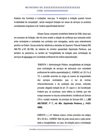 MUNICIPIO DE XXXXXXXXXXXXXXXXXXXXX
CNPJ: 0000000000000000000
Estatuto dos Contratos e Licitações, rezaEstatuto dos Contratos e Licitações, reza que, “é inexigível a licitação quando houverque, “é inexigível a licitação quando houver
inviabilidade de competição”, sendo inexigível licitação em casos de serviços ou produtosinviabilidade de competição”, sendo inexigível licitação em casos de serviços ou produtos
considerados singulares e de “notória especificidade técnica”.considerados singulares e de “notória especificidade técnica”.
Ulisses Sousa, enquanto conselheiro federal da OABUlisses Sousa, enquanto conselheiro federal da OAB,, disse que,disse que,
em processo de licitação, não há como avaliar a relação de confiança que necessita existirem processo de licitação, não há como avaliar a relação de confiança que necessita existir
entre contratante e contratado nos contratos com advogados, sendo esse entendimentoentre contratante e contratado nos contratos com advogados, sendo esse entendimento
pacífico na Ordem. Sousa ainda fez referência a decisões do Supremo Tribunal Federal (REpacífico na Ordem. Sousa ainda fez referência a decisões do Supremo Tribunal Federal (RE
466.705 e466.705 e HC 86.198HC 86.198), de relatoria do ministro aposentado Sepúlveda Pertence, que), de relatoria do ministro aposentado Sepúlveda Pertence, que
também se posicionou no sentido da “inexigibilidade de licitação para contratação detambém se posicionou no sentido da “inexigibilidade de licitação para contratação de
serviços deserviços de advocaciaadvocacia com sociedade profissional de notória especialização:com sociedade profissional de notória especialização:
““EMENTA: I. Administração Pública: inexigibilidade de licitaçãoEMENTA: I. Administração Pública: inexigibilidade de licitação
para contratação de serviços de advocacia com sociedadepara contratação de serviços de advocacia com sociedade
profissional de notória especialização (L. 8.666/93, art. 25, II e §profissional de notória especialização (L. 8.666/93, art. 25, II e §
1º): o acórdão recorrido se cingiu ao exame da singularidade1º): o acórdão recorrido se cingiu ao exame da singularidade
dos serviços contratados, que, à luz de normasdos serviços contratados, que, à luz de normas
infraconstitucionais e da avaliação das provas, entendeuinfraconstitucionais e da avaliação das provas, entendeu
provada: alegada violação do art. 37, caput e I, da Constituiçãoprovada: alegada violação do art. 37, caput e I, da Constituição
Federal que, se ocorresse, seria reflexa ou indireta, que nãoFederal que, se ocorresse, seria reflexa ou indireta, que não
enseja reexame no recurso extraordinário: incidência da Súmulaenseja reexame no recurso extraordinário: incidência da Súmula
279 e, mutatis mutandis, do princípio da Súmula 636. (...)279 e, mutatis mutandis, do princípio da Súmula 636. (...) (RE(RE
466.705/SP, 1ª T., rel. Min. Sepúlveda Pertence, j. 14-03-466.705/SP, 1ª T., rel. Min. Sepúlveda Pertence, j. 14-03-
2006).2006).
EMENTA: (...) III. Habeas corpus: crimes previstos nos artigosEMENTA: (...) III. Habeas corpus: crimes previstos nos artigos
89 e 92 da L. 8.666/93: falta de justa causa para a ação penal,89 e 92 da L. 8.666/93: falta de justa causa para a ação penal,
dada a inexigibilidade, no caso, de licitação para a contrataçãodada a inexigibilidade, no caso, de licitação para a contratação
Avenida xxxxxxxxxxxxxxxxxxxxxxxxxxxxxxxxxxxxx
 
