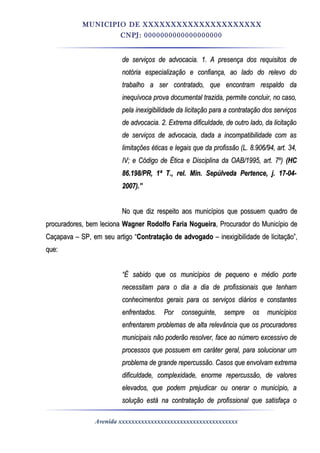MUNICIPIO DE XXXXXXXXXXXXXXXXXXXXX
CNPJ: 0000000000000000000
de serviços de advocacia. 1. A presença dos requisitos dede serviços de advocacia. 1. A presença dos requisitos de
notória especialização e confiança, ao lado do relevo donotória especialização e confiança, ao lado do relevo do
trabalho a ser contratado, que encontram respaldo datrabalho a ser contratado, que encontram respaldo da
inequívoca prova documental trazida, permite concluir, no caso,inequívoca prova documental trazida, permite concluir, no caso,
pela inexigibilidade da licitação para a contratação dos serviçospela inexigibilidade da licitação para a contratação dos serviços
de advocacia. 2. Extrema dificuldade, de outro lado, da licitaçãode advocacia. 2. Extrema dificuldade, de outro lado, da licitação
de serviços de advocacia, dada a incompatibilidade com asde serviços de advocacia, dada a incompatibilidade com as
limitações éticas e legais que da profissão (L. 8.906/94, art. 34,limitações éticas e legais que da profissão (L. 8.906/94, art. 34,
IV; e Código de Ética e Disciplina da OAB/1995, art. 7º)IV; e Código de Ética e Disciplina da OAB/1995, art. 7º) (HC(HC
86.198/PR, 1ª T., rel. Min. Sepúlveda Pertence, j. 17-04-86.198/PR, 1ª T., rel. Min. Sepúlveda Pertence, j. 17-04-
2007).”2007).”
No que diz respeito aos municípios que possuem quadro deNo que diz respeito aos municípios que possuem quadro de
procuradores, bem lecionaprocuradores, bem leciona Wagner Rodolfo Faria NogueiraWagner Rodolfo Faria Nogueira, Procurador do Município de, Procurador do Município de
Caçapava – SP, em seu artigo “Caçapava – SP, em seu artigo “Contratação de advogadoContratação de advogado – inexigibilidade de licitação”,– inexigibilidade de licitação”,
que:que:
““É sabido que os municípios de pequeno e médio porteÉ sabido que os municípios de pequeno e médio porte
necessitam para o dia a dia de profissionais que tenhamnecessitam para o dia a dia de profissionais que tenham
conhecimentos gerais para os serviços diários e constantesconhecimentos gerais para os serviços diários e constantes
enfrentados. Por conseguinte, sempre os municípiosenfrentados. Por conseguinte, sempre os municípios
enfrentarem problemas de alta relevância que os procuradoresenfrentarem problemas de alta relevância que os procuradores
municipais não poderão resolver, face ao número excessivo demunicipais não poderão resolver, face ao número excessivo de
processos que possuem em caráter geral, para solucionar umprocessos que possuem em caráter geral, para solucionar um
problema de grande repercussão. Casos que envolvam extremaproblema de grande repercussão. Casos que envolvam extrema
dificuldade, complexidade, enorme repercussão, de valoresdificuldade, complexidade, enorme repercussão, de valores
elevados, que podem prejudicar ou onerar o município, aelevados, que podem prejudicar ou onerar o município, a
solução está na contratação de profissional que satisfaça osolução está na contratação de profissional que satisfaça o
Avenida xxxxxxxxxxxxxxxxxxxxxxxxxxxxxxxxxxxxx
 