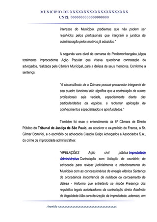 MUNICIPIO DE XXXXXXXXXXXXXXXXXXXXX
CNPJ: 0000000000000000000
interesse do Município, problemas que não podem serinteresse do Município, problemas que não podem ser
resolvidos pelos profissionais que integram o jurídico daresolvidos pelos profissionais que integram o jurídico da
administração pelos motivos já aduzidos.”administração pelos motivos já aduzidos.”
A segunda vara cível da comarca de Pindamonhangaba julgouA segunda vara cível da comarca de Pindamonhangaba julgou
totalmente improcedente Ação Popular que visava questionar contratação detotalmente improcedente Ação Popular que visava questionar contratação de
advogados,advogados, realizada pela Câmara Municipal,realizada pela Câmara Municipal, para a defesa de seus membros.para a defesa de seus membros. Conforme aConforme a
sentença:sentença:
““A circunstância de a Câmara possuir procurador integrante deA circunstância de a Câmara possuir procurador integrante de
seu quadro funcional não significa que a contratação de outrosseu quadro funcional não significa que a contratação de outros
profissionais seja vedada, especialmente diante dasprofissionais seja vedada, especialmente diante das
particularidades da espécie, a reclamar aplicação departicularidades da espécie, a reclamar aplicação de
conhecimentos especializados e aprofundados.”conhecimentos especializados e aprofundados.”
Também foi esse o entendimento da 6ª Câmara de DireitoTambém foi esse o entendimento da 6ª Câmara de Direito
Público doPúblico do Tribunal de Justiça de São PauloTribunal de Justiça de São Paulo, ao absolver o ex-prefeito de Franca, o Sr., ao absolver o ex-prefeito de Franca, o Sr.
Gilmar Dominici, e o escritório de advocacia Claudio Golgo Advogados e Associados S.A.,Gilmar Dominici, e o escritório de advocacia Claudio Golgo Advogados e Associados S.A.,
do crime de improbidade administrativa:do crime de improbidade administrativa:
““APELAÇÕES Ação civil públicaAPELAÇÕES Ação civil pública ImprobidadeImprobidade
AdministrativaAdministrativa Contratação sem licitação de escritório deContratação sem licitação de escritório de
advocacia para revisar judicialmente o relacionamento doadvocacia para revisar judicialmente o relacionamento do
Município com as concessionárias de energia elétrica SentençaMunicípio com as concessionárias de energia elétrica Sentença
de procedência Inocorrência de nulidade ou cerceamento dede procedência Inocorrência de nulidade ou cerceamento de
defesa - Reforma que entretanto se impõe Presença dosdefesa - Reforma que entretanto se impõe Presença dos
requisitos legais autorizadores da contratação direta Ausênciarequisitos legais autorizadores da contratação direta Ausência
de ilegalidade Não caracterização da improbidade, ademais, emde ilegalidade Não caracterização da improbidade, ademais, em
Avenida xxxxxxxxxxxxxxxxxxxxxxxxxxxxxxxxxxxxx
 