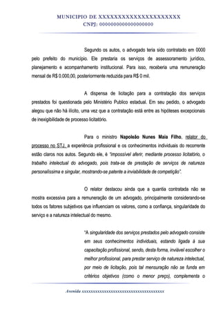 MUNICIPIO DE XXXXXXXXXXXXXXXXXXXXX
CNPJ: 0000000000000000000
Segundo os autos, o advogado teria sido contratado em 0000Segundo os autos, o advogado teria sido contratado em 0000
pelo prefeito do município. Ele prestaria os serviços de assessoramento jurídico,pelo prefeito do município. Ele prestaria os serviços de assessoramento jurídico,
planejamento e acompanhamento institucional. Para isso, receberia uma remuneraçãoplanejamento e acompanhamento institucional. Para isso, receberia uma remuneração
mensal de R$ 0.000,00, posteriormente reduzida para R$ 0 mil.mensal de R$ 0.000,00, posteriormente reduzida para R$ 0 mil.
A dispensa de licitação para a contratação dos serviçosA dispensa de licitação para a contratação dos serviços
prestados foi questionada pelo Ministério Publico estadual. Em seu pedido, o advogadoprestados foi questionada pelo Ministério Publico estadual. Em seu pedido, o advogado
alegou que não há ilícito, uma vez que a contratação está entre as hipóteses excepcionaisalegou que não há ilícito, uma vez que a contratação está entre as hipóteses excepcionais
de inexigibilidade de processo licitatório.de inexigibilidade de processo licitatório.
Para o ministroPara o ministro Napoleão Nunes Maia FilhoNapoleão Nunes Maia Filho,, relator dorelator do
processo no STJ,processo no STJ, a experiência profissional e os conhecimentos individuais do recorrentea experiência profissional e os conhecimentos individuais do recorrente
estão claros nos autos. Segundo ele, éestão claros nos autos. Segundo ele, é “impossível aferir, mediante processo licitatório, o“impossível aferir, mediante processo licitatório, o
trabalho intelectual do advogado, pois trata-se de prestação de serviços de naturezatrabalho intelectual do advogado, pois trata-se de prestação de serviços de natureza
personalíssima e singular, mostrando-se patente a inviabilidade de competição”.personalíssima e singular, mostrando-se patente a inviabilidade de competição”.
O relator destacou ainda que a quantia contratada não seO relator destacou ainda que a quantia contratada não se
mostra excessiva para a remuneração de um advogado, principalmente considerando-semostra excessiva para a remuneração de um advogado, principalmente considerando-se
todos os fatores subjetivos que influenciam os valores, como a confiança, singularidade dotodos os fatores subjetivos que influenciam os valores, como a confiança, singularidade do
serviço e a natureza intelectual do mesmo.serviço e a natureza intelectual do mesmo.
““AA singularidade dos serviços prestados pelo advogado consistesingularidade dos serviços prestados pelo advogado consiste
em seus conhecimentos individuais, estando ligada à suaem seus conhecimentos individuais, estando ligada à sua
capacitação profissional, sendo, desta forma, inviável escolher ocapacitação profissional, sendo, desta forma, inviável escolher o
melhor profissional, para prestar serviço de natureza intelectual,melhor profissional, para prestar serviço de natureza intelectual,
por meio de licitação, pois tal mensuração não se funda empor meio de licitação, pois tal mensuração não se funda em
critérios objetivos (como o menor preço), complementa ocritérios objetivos (como o menor preço), complementa o
Avenida xxxxxxxxxxxxxxxxxxxxxxxxxxxxxxxxxxxxx
 