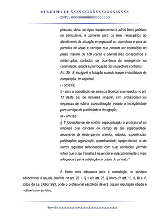 MUNICIPIO DE XXXXXXXXXXXXXXXXXXXXX
CNPJ: 0000000000000000000
pessoas, obras, serviços, equipamentos e outros bens, públicospessoas, obras, serviços, equipamentos e outros bens, públicos
ou particulares, e somente para os bens necessários aoou particulares, e somente para os bens necessários ao
atendimento da situação emergencial ou calamitosa e para asatendimento da situação emergencial ou calamitosa e para as
parcelas de obras e serviços que possam ser concluídas noparcelas de obras e serviços que possam ser concluídas no
prazo máximo de 180 (cento e oitenta) dias consecutivos eprazo máximo de 180 (cento e oitenta) dias consecutivos e
ininterruptos, contados da ocorrência da emergência ouininterruptos, contados da ocorrência da emergência ou
calamidade, vedada a prorrogação dos respectivos contratos;calamidade, vedada a prorrogação dos respectivos contratos;
Art. 25.Art. 25. É inexigível a licitação quando houver inviabilidade deÉ inexigível a licitação quando houver inviabilidade de
competição, em especial:competição, em especial:
I - omissis;I - omissis;
II - para a contratação de serviços técnicos enumerados no art.II - para a contratação de serviços técnicos enumerados no art.
13 desta Lei, de natureza singular, com profissionais ou13 desta Lei, de natureza singular, com profissionais ou
empresas de notória especialização, vedada a inexigibilidadeempresas de notória especialização, vedada a inexigibilidade
para serviços de publicidade e divulgação;para serviços de publicidade e divulgação;
III – omissisIII – omissis
§ 1§ 1oo
Considera-se de notória especialização o profissional ouConsidera-se de notória especialização o profissional ou
empresa cujo conceito no campo de sua especialidade,empresa cujo conceito no campo de sua especialidade,
decorrente de desempenho anterior, estudos, experiências,decorrente de desempenho anterior, estudos, experiências,
publicações, organização, aparelhamento, equipe técnica, ou depublicações, organização, aparelhamento, equipe técnica, ou de
outros requisitos relacionados com suas atividades, permitaoutros requisitos relacionados com suas atividades, permita
inferir que o seu trabalho é essencial e indiscutivelmente o maisinferir que o seu trabalho é essencial e indiscutivelmente o mais
adequado à plena satisfação do objeto do contrato.”adequado à plena satisfação do objeto do contrato.”
A forma mais adequada para a contratação de serviçosA forma mais adequada para a contratação de serviços
advocatícios é aquela prevista no art. 25, II, § 1 c/c art. 26, § único c/c art. 13, II, III e V,advocatícios é aquela prevista no art. 25, II, § 1 c/c art. 26, § único c/c art. 13, II, III e V,
todos da Lei 8.666/1993, onde o profissional escolhido deverá possuir reputação ilibada etodos da Lei 8.666/1993, onde o profissional escolhido deverá possuir reputação ilibada e
notável saber jurídico.notável saber jurídico.
Avenida xxxxxxxxxxxxxxxxxxxxxxxxxxxxxxxxxxxxx
 