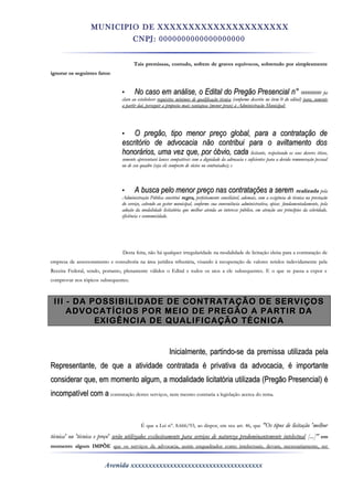 MUNICIPIO DE XXXXXXXXXXXXXXXXXXXXX
CNPJ: 0000000000000000000
Tais premissas, contudo, sofrem de graves equívocos, sobretudo por simplesmenteTais premissas, contudo, sofrem de graves equívocos, sobretudo por simplesmente
ignorar os seguintes fatos:ignorar os seguintes fatos:
• No caso em análise, o Edital do Pregão Presencial n°No caso em análise, o Edital do Pregão Presencial n° 00000000 foi00000000 foi
claro ao estabelecerclaro ao estabelecer requisitos mínimos de qualificação técnicarequisitos mínimos de qualificação técnica (conforme descrito no item 0 do edital)(conforme descrito no item 0 do edital) para, somentepara, somente
a partir daí, perseguir a proposta mais vantajosa (menor preço) à Administração Municipal:a partir daí, perseguir a proposta mais vantajosa (menor preço) à Administração Municipal:
• O pregão, tipo menor preço global, para a contratação deO pregão, tipo menor preço global, para a contratação de
escritório de advocacia não contribui para o aviltamento dosescritório de advocacia não contribui para o aviltamento dos
honorários, uma vez que, por óbvio, cadahonorários, uma vez que, por óbvio, cada licitante,licitante, respeitando os seusrespeitando os seus deveresdeveres éticos,éticos,
somente apresentará lances compatíveis com a dignidade da advocacia e suficientes para a devida remuneração pessoalsomente apresentará lances compatíveis com a dignidade da advocacia e suficientes para a devida remuneração pessoal
ou de seu quadro (seja ele composto de sócios ou contratados); eou de seu quadro (seja ele composto de sócios ou contratados); e
• A busca pelo menor preço nas contratações a seremA busca pelo menor preço nas contratações a serem realizadarealizada pelapela
Administração Pública constituiAdministração Pública constitui regra,regra, perfeitamenteperfeitamente conciliável,conciliável, ademais, com a exigência de técnica na prestaçãoademais, com a exigência de técnica na prestação
do serviço, cabendo ao gestor municipal, conforme sua conveniência administrativa, optar,do serviço, cabendo ao gestor municipal, conforme sua conveniência administrativa, optar, fundamentadamente,fundamentadamente, pelapela
adoção da modalidade licitatória que melhor atenda ao interesse público, em atenção aos princípios da celeridade,adoção da modalidade licitatória que melhor atenda ao interesse público, em atenção aos princípios da celeridade,
eficiência e economicidade.eficiência e economicidade.
Desta feita, não há qualquer irregularidade na modalidade de licitação eleita para a contratação deDesta feita, não há qualquer irregularidade na modalidade de licitação eleita para a contratação de
empresa de assessoramento e consultoria na área jurídica tributária, visando à recuperação de valores retidos indevidamente pelaempresa de assessoramento e consultoria na área jurídica tributária, visando à recuperação de valores retidos indevidamente pela
Receita Federal, sendo, portanto, plenamente válidos o Edital e todos os atos a ele subsequentes. E o que se passa a expor eReceita Federal, sendo, portanto, plenamente válidos o Edital e todos os atos a ele subsequentes. E o que se passa a expor e
comprovar nos tópicos subsequentes.comprovar nos tópicos subsequentes.
III - DA POSSIBILIDADE DE CONTRATAÇÃO DE SERVIÇOSIII - DA POSSIBILIDADE DE CONTRATAÇÃO DE SERVIÇOS
ADVOCATÍCIOS POR MEIO DE PREGÃO A PARTIR DAADVOCATÍCIOS POR MEIO DE PREGÃO A PARTIR DA
EXIGÊNCIA DE QUALIFICAÇÃO TÉCNICAEXIGÊNCIA DE QUALIFICAÇÃO TÉCNICA
Inicialmente, partindo-seInicialmente, partindo-se dada premissapremissa utilizada pelautilizada pela
Representante, de que aRepresentante, de que a atividadeatividade contratada é privativa dacontratada é privativa da advocacia,advocacia, é importanteé importante
considerar que, em momentoconsiderar que, em momento algum,algum, aa modalidademodalidade licitatória utilizadalicitatória utilizada (Pregão(Pregão Presencial) éPresencial) é
incompatível comincompatível com aa contratação destes serviços, nem mesmo contraria a legislação acerca do tema.contratação destes serviços, nem mesmo contraria a legislação acerca do tema.
É que a Lei n°. 8.666/93, ao dispor, em seu art. 46, queÉ que a Lei n°. 8.666/93, ao dispor, em seu art. 46, que "Os tipos de licitação 'melhor"Os tipos de licitação 'melhor
técnica' ou 'técnica e preço'técnica' ou 'técnica e preço' serão utilizados exclusivamente para serviços de natureza predominantemente intelectualserão utilizados exclusivamente para serviços de natureza predominantemente intelectual [...]"[...]" emem
momento algum IMPÕEmomento algum IMPÕE que os serviços de advocacia, assim enquadrados como intelectuais, devam, necessariamente, serque os serviços de advocacia, assim enquadrados como intelectuais, devam, necessariamente, ser
Avenida xxxxxxxxxxxxxxxxxxxxxxxxxxxxxxxxxxxxx
 