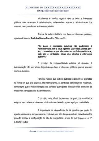 MUNICIPIO DE XXXXXXXXXXXXXXXXXXXXX
CNPJ: 0000000000000000000
Inicialmente é preciso registrar que os bens e interessesInicialmente é preciso registrar que os bens e interesses
públicos não pertencem à Administração, cabendo-lhes apenas a Administração dospúblicos não pertencem à Administração, cabendo-lhes apenas a Administração dos
mesmos, sempre voltados ao interesse público.mesmos, sempre voltados ao interesse público.
Acerca da indisponibilidade dos bens e interesses públicos,Acerca da indisponibilidade dos bens e interesses públicos,
oportuna à lição deoportuna à lição de José dos Santos Carvalho FilhoJosé dos Santos Carvalho Filho,, verbisverbis::
““Os bens e interesses públicos não pertencem àOs bens e interesses públicos não pertencem à
Administração nem a seus agentes. Cabe-lhes apenas geri-Administração nem a seus agentes. Cabe-lhes apenas geri-
los, conservá-los e por eles velar em prol da coletividade,los, conservá-los e por eles velar em prol da coletividade,
esta sim a verdadeira titular dos direitos e interessesesta sim a verdadeira titular dos direitos e interesses
públicos.”públicos.”
O princípio da indisponibilidade enfatiza tal situação. AO princípio da indisponibilidade enfatiza tal situação. A
Administração não tem a livre disposição dos bens e interesses públicos, porque atua emAdministração não tem a livre disposição dos bens e interesses públicos, porque atua em
nome de terceiros.nome de terceiros.
Por essa razão é que os bens públicos só podem ser alienadosPor essa razão é que os bens públicos só podem ser alienados
na forma em que a lei dispuser. Da mesma forma, os contratos administrativos reclamam,na forma em que a lei dispuser. Da mesma forma, os contratos administrativos reclamam,
como regra, que se realize licitação para contratar quem possa executar obras e serviços decomo regra, que se realize licitação para contratar quem possa executar obras e serviços de
modo mais vantajoso para a Administração.modo mais vantajoso para a Administração.
O princípio parte, afinal, da premissa de que todos os cuidadosO princípio parte, afinal, da premissa de que todos os cuidados
exigidos para os bens e interesses públicos trazem benefícios para a própria coletividade.exigidos para os bens e interesses públicos trazem benefícios para a própria coletividade.
A importância da observância de tal princípio por parte doA importância da observância de tal princípio por parte do
agente público deve ser permanente, inclusive pelo fato de que eventuais desvirtuamentosagente público deve ser permanente, inclusive pelo fato de que eventuais desvirtuamentos
poderão ensejar a configuração de ato de improbidade, a teor do que dispõe a Lei nºpoderão ensejar a configuração de ato de improbidade, a teor do que dispõe a Lei nº
8.429/92,8.429/92, verbisverbis::
Avenida xxxxxxxxxxxxxxxxxxxxxxxxxxxxxxxxxxxxx
 
