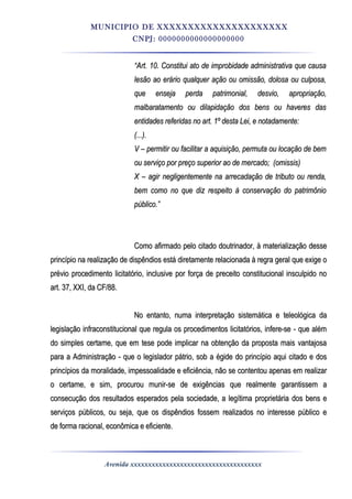 MUNICIPIO DE XXXXXXXXXXXXXXXXXXXXX
CNPJ: 0000000000000000000
““Art. 10. Constitui ato de improbidade administrativa que causaArt. 10. Constitui ato de improbidade administrativa que causa
lesão ao erário qualquer ação ou omissão, dolosa ou culposa,lesão ao erário qualquer ação ou omissão, dolosa ou culposa,
que enseja perda patrimonial, desvio, apropriação,que enseja perda patrimonial, desvio, apropriação,
malbaratamento ou dilapidação dos bens ou haveres dasmalbaratamento ou dilapidação dos bens ou haveres das
entidades referidas no art. 1º desta Lei, e notadamente:entidades referidas no art. 1º desta Lei, e notadamente:
(...).(...).
V – permitir ou facilitar a aquisição, permuta ou locação de bemV – permitir ou facilitar a aquisição, permuta ou locação de bem
ou serviço por preço superior ao de mercado;ou serviço por preço superior ao de mercado; (omissis)(omissis)
X – agir negligentemente na arrecadação de tributo ou renda,X – agir negligentemente na arrecadação de tributo ou renda,
bem como no que diz respeito à conservação do patrimôniobem como no que diz respeito à conservação do patrimônio
público.”público.”
Como afirmado pelo citado doutrinador, à materialização desseComo afirmado pelo citado doutrinador, à materialização desse
princípio na realização de dispêndios está diretamente relacionada à regra geral que exige oprincípio na realização de dispêndios está diretamente relacionada à regra geral que exige o
prévio procedimento licitatório, inclusive por força de preceito constitucional insculpido noprévio procedimento licitatório, inclusive por força de preceito constitucional insculpido no
art. 37, XXI, da CF/88.art. 37, XXI, da CF/88.
No entanto, numa interpretação sistemática e teleológica daNo entanto, numa interpretação sistemática e teleológica da
legislação infraconstitucional que regula os procedimentos licitatórios, infere-se - que alémlegislação infraconstitucional que regula os procedimentos licitatórios, infere-se - que além
do simples certame, que em tese pode implicar na obtenção da proposta mais vantajosado simples certame, que em tese pode implicar na obtenção da proposta mais vantajosa
para a Administração - que o legislador pátrio, sob a égide do princípio aqui citado e dospara a Administração - que o legislador pátrio, sob a égide do princípio aqui citado e dos
princípios da moralidade, impessoalidade e eficiência, não se contentou apenas em realizarprincípios da moralidade, impessoalidade e eficiência, não se contentou apenas em realizar
o certame, e sim, procurou munir-se de exigências que realmente garantissem ao certame, e sim, procurou munir-se de exigências que realmente garantissem a
consecução dos resultados esperados pela sociedade, a legítima proprietária dos bens econsecução dos resultados esperados pela sociedade, a legítima proprietária dos bens e
serviços públicos, ou seja, que os dispêndios fossem realizados no interesse público eserviços públicos, ou seja, que os dispêndios fossem realizados no interesse público e
dede forma racional, econômica e eficiente.forma racional, econômica e eficiente.
Avenida xxxxxxxxxxxxxxxxxxxxxxxxxxxxxxxxxxxxx
 