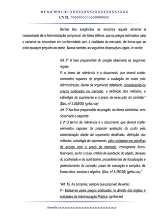 MUNICIPIO DE XXXXXXXXXXXXXXXXXXXXX
CNPJ: 0000000000000000000
Dentre tais exigências se encontra aquela atinente àDentre tais exigências se encontra aquela atinente à
necessidade de a Administração comprovar, de forma efetiva, que os preços estimados paranecessidade de a Administração comprovar, de forma efetiva, que os preços estimados para
o certame se encontram em conformidade com a realidade do mercado, de forma que seo certame se encontram em conformidade com a realidade do mercado, de forma que se
evite qualquer prejuízo ao erário. Nesse sentido, as seguintes disposições legais,evite qualquer prejuízo ao erário. Nesse sentido, as seguintes disposições legais, in verbisin verbis::
Art.Art. 8º8º A fase preparatória do pregão observará as seguintesA fase preparatória do pregão observará as seguintes
regras:regras:
IIII -- o termo de referência é o documento que deverá contero termo de referência é o documento que deverá conter
elementos capazes de propiciar a avaliação do custo pelaelementos capazes de propiciar a avaliação do custo pela
Administração, diante de orçamento detalhado,Administração, diante de orçamento detalhado, considerando osconsiderando os
preços praticados no mercadopreços praticados no mercado, a definição dos métodos, a, a definição dos métodos, a
estratégia de suprimento e o prazo de execução do contrato;”estratégia de suprimento e o prazo de execução do contrato;”
(Dec. nº 3.555/00) (grifou-se)(Dec. nº 3.555/00) (grifou-se)
Art. 9Art. 9oo
Na fase preparatória do pregão, na forma eletrônica, seráNa fase preparatória do pregão, na forma eletrônica, será
observado o seguinte:observado o seguinte:
§ 2§ 2oo
O termo de referência é o documento que deverá conterO termo de referência é o documento que deverá conter
elementos capazes de propiciar avaliação do custo pelaelementos capazes de propiciar avaliação do custo pela
administração diante de orçamento detalhado, definição dosadministração diante de orçamento detalhado, definição dos
métodos, estratégia de suprimento,métodos, estratégia de suprimento, valor estimado em planilhasvalor estimado em planilhas
de acordo com o preço de mercadode acordo com o preço de mercado, cronograma físico-, cronograma físico-
financeiro, se for o caso, critério de aceitação do objeto, deveresfinanceiro, se for o caso, critério de aceitação do objeto, deveres
do contratado e do contratante, procedimentos de fiscalização edo contratado e do contratante, procedimentos de fiscalização e
gerenciamento do contrato, prazo de execução e sanções, degerenciamento do contrato, prazo de execução e sanções, de
forma clara, concisa e objetiva. (Dec. nº 5.450/05) (grifou-se)”forma clara, concisa e objetiva. (Dec. nº 5.450/05) (grifou-se)”
““Art. 15. As compras, sempre que possível, deverão:Art. 15. As compras, sempre que possível, deverão:
V -V - balizar-se pelos preços praticados no âmbito dos órgãos ebalizar-se pelos preços praticados no âmbito dos órgãos e
entidades da Administração Públicaentidades da Administração Pública. (grifou-se). (grifou-se)
Avenida xxxxxxxxxxxxxxxxxxxxxxxxxxxxxxxxxxxxx
 