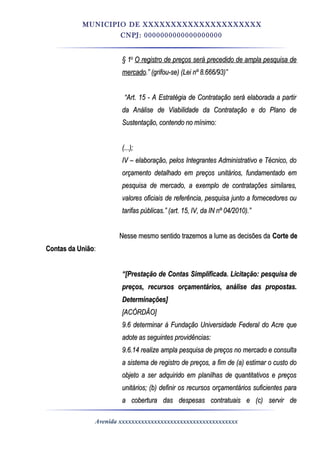 MUNICIPIO DE XXXXXXXXXXXXXXXXXXXXX
CNPJ: 0000000000000000000
§ 1§ 1oo
O registro de preços será precedido de ampla pesquisa deO registro de preços será precedido de ampla pesquisa de
mercadomercado.” (grifou-se) (Lei nº 8.666/93)”.” (grifou-se) (Lei nº 8.666/93)”
““Art. 15 - A Estratégia de Contratação será elaborada a partirArt. 15 - A Estratégia de Contratação será elaborada a partir
da Análise de Viabilidade da Contratação e do Plano deda Análise de Viabilidade da Contratação e do Plano de
Sustentação, contendo no mínimo:Sustentação, contendo no mínimo:
(...);(...);
IV – elaboração, pelos Integrantes Administrativo e Técnico, doIV – elaboração, pelos Integrantes Administrativo e Técnico, do
orçamento detalhado em preços unitários, fundamentado emorçamento detalhado em preços unitários, fundamentado em
pesquisa de mercado, a exemplo de contratações similares,pesquisa de mercado, a exemplo de contratações similares,
valores oficiais de referência, pesquisa junto a fornecedores ouvalores oficiais de referência, pesquisa junto a fornecedores ou
tarifas públicas.” (art. 15, IV, da IN nº 04/2010).”tarifas públicas.” (art. 15, IV, da IN nº 04/2010).”
Nesse mesmo sentido trazemos a lume as decisões daNesse mesmo sentido trazemos a lume as decisões da Corte deCorte de
Contas da UniãoContas da União::
““[Prestação de Contas Simplificada. Licitação: pesquisa de[Prestação de Contas Simplificada. Licitação: pesquisa de
preços, recursos orçamentários, análise das propostas.preços, recursos orçamentários, análise das propostas.
Determinações]Determinações]
[ACÓRDÃO][ACÓRDÃO]
9.6 determinar à Fundação Universidade Federal do Acre que9.6 determinar à Fundação Universidade Federal do Acre que
adote as seguintes providências:adote as seguintes providências:
9.6.14 realize ampla pesquisa de preços no mercado e consulta9.6.14 realize ampla pesquisa de preços no mercado e consulta
a sistema de registro de preços, a fim de (a) estimar o custo doa sistema de registro de preços, a fim de (a) estimar o custo do
objeto a ser adquirido em planilhas de quantitativos e preçosobjeto a ser adquirido em planilhas de quantitativos e preços
unitários; (b) definir os recursos orçamentários suficientes paraunitários; (b) definir os recursos orçamentários suficientes para
a cobertura das despesas contratuais e (c) servir dea cobertura das despesas contratuais e (c) servir de
Avenida xxxxxxxxxxxxxxxxxxxxxxxxxxxxxxxxxxxxx
 