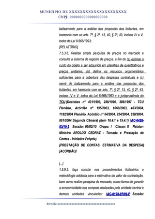 MUNICIPIO DE XXXXXXXXXXXXXXXXXXXXX
CNPJ: 0000000000000000000
balizamento para a análise das propostas dos licitantes, embalizamento para a análise das propostas dos licitantes, em
harmonia com os arts. 7º, § 2º, 15, 40, § 2º, 43, incisos IV e V,harmonia com os arts. 7º, § 2º, 15, 40, § 2º, 43, incisos IV e V,
todos da Lei 8.666/1993;todos da Lei 8.666/1993;
[RELATÓRIO][RELATÓRIO]
7.5.3.6. Realize ampla pesquisa de preços no mercado e7.5.3.6. Realize ampla pesquisa de preços no mercado e
consulta a sistema de registro de preços, a fim deconsulta a sistema de registro de preços, a fim de (a) estimar o(a) estimar o
custo do objeto a ser adquirido em planilhas de quantitativos ecusto do objeto a ser adquirido em planilhas de quantitativos e
preços unitários, (b) definir os recursos orçamentáriospreços unitários, (b) definir os recursos orçamentários
suficientes para a cobertura das despesas contratuais e (c)suficientes para a cobertura das despesas contratuais e (c)
servir de balizamento para a análise das propostas dosservir de balizamento para a análise das propostas dos
licitantes, em harmonia com os arts. 7º, § 2º, 15, 40, § 2º, 43,licitantes, em harmonia com os arts. 7º, § 2º, 15, 40, § 2º, 43,
incisos IV e V, todos da Lei 8.666/1993 e a jurisprudência doincisos IV e V, todos da Lei 8.666/1993 e a jurisprudência do
TCUTCU (Decisões nº 431/1993, 288/1996, 386/1997 - TCU(Decisões nº 431/1993, 288/1996, 386/1997 - TCU
Plenário, Acórdão nº 195/2003, 1060/2003, 463/2004,Plenário, Acórdão nº 195/2003, 1060/2003, 463/2004,
1182/2004 Plenário, Acórdão nº 64/2004, 254/2004, 828/2004,1182/2004 Plenário, Acórdão nº 64/2004, 254/2004, 828/2004,
861/2004 Segunda Câmara) (item 18.4.1 e 19.4.1) (861/2004 Segunda Câmara) (item 18.4.1 e 19.4.1) (AC-0428-AC-0428-
03/10-203/10-2 Sessão: 09/02/10Sessão: 09/02/10 Grupo: IGrupo: I Classe: IIClasse: II Relator:Relator:
Ministro AROLDO CEDRAZ - Tomada e Prestação deMinistro AROLDO CEDRAZ - Tomada e Prestação de
Contas - Iniciativa Própria)Contas - Iniciativa Própria)
[PRESTAÇÃO DE CONTAS. ESTIMATIVA DA DESPESA][PRESTAÇÃO DE CONTAS. ESTIMATIVA DA DESPESA]
[ACÓRDÃO][ACÓRDÃO]
[...][...]
1.5.9.2. faça constar nos procedimentos licitatórios a1.5.9.2. faça constar nos procedimentos licitatórios a
metodologia adotada para a estimativa do valor da contratação,metodologia adotada para a estimativa do valor da contratação,
bem como realize pesquisa de mercado, como forma de garantirbem como realize pesquisa de mercado, como forma de garantir
a economicidade nas compras realizadas pela unidade central ea economicidade nas compras realizadas pela unidade central e
demais unidades vinculadas;demais unidades vinculadas; ((AC-0198-07/09-PAC-0198-07/09-P Sessão:Sessão:
Avenida xxxxxxxxxxxxxxxxxxxxxxxxxxxxxxxxxxxxx
 