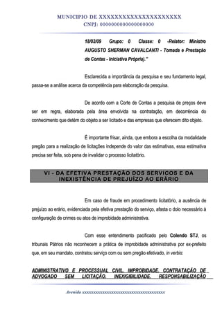 MUNICIPIO DE XXXXXXXXXXXXXXXXXXXXX
CNPJ: 0000000000000000000
18/02/0918/02/09 Grupo: 0Grupo: 0 Classe: 0Classe: 0 -Relator: Ministro-Relator: Ministro
AUGUSTO SHERMAN CAVALCANTI - Tomada e PrestaçãoAUGUSTO SHERMAN CAVALCANTI - Tomada e Prestação
de Contas - Iniciativa Própria).”de Contas - Iniciativa Própria).”
Esclarecida a importância da pesquisa e seu fundamento legal,Esclarecida a importância da pesquisa e seu fundamento legal,
passa-se a análise acerca da competência para elaboração da pesquisa.passa-se a análise acerca da competência para elaboração da pesquisa.
De acordo com a Corte de Contas a pesquisa de preços deveDe acordo com a Corte de Contas a pesquisa de preços deve
ser em regra, elaborada pela área envolvida na contratação, em decorrência doser em regra, elaborada pela área envolvida na contratação, em decorrência do
conhecimento que detém do objeto a ser licitado e das empresas que oferecem dito objeto.conhecimento que detém do objeto a ser licitado e das empresas que oferecem dito objeto.
É importante frisar, ainda, que embora a escolha da modalidadeÉ importante frisar, ainda, que embora a escolha da modalidade
pregão para a realização de licitações independe do valor das estimativas, essa estimativapregão para a realização de licitações independe do valor das estimativas, essa estimativa
precisa ser feita, sob pena de invalidar o processo licitatório.precisa ser feita, sob pena de invalidar o processo licitatório.
VI - DA EFETIVA PRESTAÇÃO DOS SERVICOS E DAVI - DA EFETIVA PRESTAÇÃO DOS SERVICOS E DA
INEXISTÊNCIA DE PREJUÍZO AO ERÁRIOINEXISTÊNCIA DE PREJUÍZO AO ERÁRIO
Em caso de fraude em procedimento licitatório, a ausência deEm caso de fraude em procedimento licitatório, a ausência de
prejuízo ao erário, evidenciada pela efetiva prestação do serviço, afasta o dolo necessário àprejuízo ao erário, evidenciada pela efetiva prestação do serviço, afasta o dolo necessário à
configuração de crimes ou atos de improbidade administrativa.configuração de crimes ou atos de improbidade administrativa.
Com esse entendimento pacificado peloCom esse entendimento pacificado pelo Colendo STJColendo STJ, os, os
tribunais Pátrios não reconhecem a prática de improbidade administrativa por ex-prefeitotribunais Pátrios não reconhecem a prática de improbidade administrativa por ex-prefeito
que, em seu mandato, contratou serviço com ou sem pregão efetivado,que, em seu mandato, contratou serviço com ou sem pregão efetivado, in verbisin verbis::
ADMINISTRATIVO E PROCESSUAL CIVIL. IMPROBIDADE. CONTRATAÇÃO DEADMINISTRATIVO E PROCESSUAL CIVIL. IMPROBIDADE. CONTRATAÇÃO DE
ADVOGADO SEM LICITAÇÃO. INEXIGIBILIDADE. RESPONSABILIZAÇÃOADVOGADO SEM LICITAÇÃO. INEXIGIBILIDADE. RESPONSABILIZAÇÃO
Avenida xxxxxxxxxxxxxxxxxxxxxxxxxxxxxxxxxxxxx
 