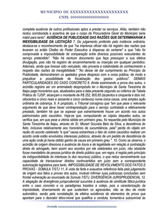 MUNICIPIO DE XXXXXXXXXXXXXXXXXXXXX
CNPJ: 0000000000000000000
completa ausência de outros profissionais aptos a prestar os serviços. Aliás, também nãocompleta ausência de outros profissionais aptos a prestar os serviços. Aliás, também não
restou corroborada a assertiva de que o corpo da Procuradoria Geral do Município seriarestou corroborada a assertiva de que o corpo da Procuradoria Geral do Município seria
inábil para tanto".inábil para tanto". AUSÊNCIA DE PUBLICIDADE DAS RAZÕES QUE DETERMINARAM AAUSÊNCIA DE PUBLICIDADE DAS RAZÕES QUE DETERMINARAM A
INEXIGIBILIDADE DA LICITAÇÃOINEXIGIBILIDADE DA LICITAÇÃO 7. Do julgamento proferido pela instância ordinária,7. Do julgamento proferido pela instância ordinária,
destaca-se o reconhecimento de que "na imprensa oficial não há registro das razões quedestaca-se o reconhecimento de que "na imprensa oficial não há registro das razões que
levaram os então Chefes do Poder Executivo à dispensa do certame" e que "não foilevaram os então Chefes do Poder Executivo à dispensa do certame" e que "não foi
comprovada a impossibilidade de comparação entre diversos possíveis executantes docomprovada a impossibilidade de comparação entre diversos possíveis executantes do
serviço pretendido". "Não há nenhum documento que faça pressupor a sua efetivaserviço pretendido". "Não há nenhum documento que faça pressupor a sua efetiva
divulgação, pois não há registro de encaminhamento ou inserção em qualquer periódico.divulgação, pois não há registro de encaminhamento ou inserção em qualquer periódico.
Ademais, ainda que tivesse sido veiculado, não proveria a coletividade do conhecimento aAdemais, ainda que tivesse sido veiculado, não proveria a coletividade do conhecimento a
respeito das razões da inexigibilidade." "Ao deixar de dar cumprimento ao Princípio darespeito das razões da inexigibilidade." "Ao deixar de dar cumprimento ao Princípio da
Publicidade, demonstraram os apelados grave desprezo com a coisa pública, de modo aPublicidade, demonstraram os apelados grave desprezo com a coisa pública, de modo a
prejudicar a possibilidade de fiscalização dos gastos públicos". DEMAISprejudicar a possibilidade de fiscalização dos gastos públicos". DEMAIS
PARTICULARIDADES DO CASO CONCRETO 8. Ainda examinando a prova dos autos, oPARTICULARIDADES DO CASO CONCRETO 8. Ainda examinando a prova dos autos, o
acórdão registra ser um arrematado despropósito ter o Município de Santa Terezinha deacórdão registra ser um arrematado despropósito ter o Município de Santa Terezinha de
Itaipu pago honorários que, atualizados para a data presente segundo os critérios da TabelaItaipu pago honorários que, atualizados para a data presente segundo os critérios da Tabela
Prática do TJ/SP, alcançam o montante de R$ 252, 805,65 (duzentos e cinquenta e dois mil,Prática do TJ/SP, alcançam o montante de R$ 252, 805,65 (duzentos e cinquenta e dois mil,
oitocentos e cinco reais e sessenta e cinco centavos) numa única causa, uma simples açãooitocentos e cinco reais e sessenta e cinco centavos) numa única causa, uma simples ação
ordinária de cobrança. 9. A propósito, o Tribunal consignou que "em que pese o relevanteordinária de cobrança. 9. A propósito, o Tribunal consignou que "em que pese o relevante
argumento de que deve haver contraprestação para o serviço contratado e efetivamenteargumento de que deve haver contraprestação para o serviço contratado e efetivamente
prestado, também há que se sopesar que estranhamente houve um acordo nos autosprestado, também há que se sopesar que estranhamente houve um acordo nos autos
patrocinados pelo causídico. Veja-se que, compulsando as cópias daqueles autos, sepatrocinados pelo causídico. Veja-se que, compulsando as cópias daqueles autos, se
verifica que, em que pese a vitória obtida em primeiro grau, foi requerida pelo Município deverifica que, em que pese a vitória obtida em primeiro grau, foi requerida pelo Município de
Santa Terezinha de Itaipu, através do Sr. Mozart Gouveia Belo da Silva, a desistência doSanta Terezinha de Itaipu, através do Sr. Mozart Gouveia Belo da Silva, a desistência do
feito, inclusive relativamente aos honorários de sucumbência, pela" perda do objeto emfeito, inclusive relativamente aos honorários de sucumbência, pela" perda do objeto em
razão do acordo celebrado "e que" causa estranheza o fato do nobre causídico realizar umrazão do acordo celebrado "e que" causa estranheza o fato do nobre causídico realizar um
acordo onde estão envolvidos interesses públicos, através de um pedido de desistência deacordo onde estão envolvidos interesses públicos, através de um pedido de desistência de
uma ação onde já havia obtido ganho de causa em primeiro grau ". 10. Como se observa, ouma ação onde já havia obtido ganho de causa em primeiro grau ". 10. Como se observa, o
acórdão de origem direciona à ausência de lisura e de legalidade em relação à contrataçãoacórdão de origem direciona à ausência de lisura e de legalidade em relação à contratação
direta do advogado, bem assim aos acordos por ele celebrados em juízo, não obstantedireta do advogado, bem assim aos acordos por ele celebrados em juízo, não obstante
fosse mandatário de pessoa jurídica de direito público que, em regra, é regida pelo princípiofosse mandatário de pessoa jurídica de direito público que, em regra, é regida pelo princípio
da indisponibilidade do interesse (e dos recursos) público, o que reduz sensivelmente suada indisponibilidade do interesse (e dos recursos) público, o que reduz sensivelmente sua
capacidade de transacionar direitos controvertidos em juízo sem a correspondentecapacidade de transacionar direitos controvertidos em juízo sem a correspondente
autorização legislativa para tanto. IMPOSSIBILIDADE DE REVOLVIMENTO DOS FATOS Eautorização legislativa para tanto. IMPOSSIBILIDADE DE REVOLVIMENTO DOS FATOS E
PROVAS - SÚMULA 7/STJ 11. À vista da farta e exaustiva referência feita pelo julgamentoPROVAS - SÚMULA 7/STJ 11. À vista da farta e exaustiva referência feita pelo julgamento
de origem aos fatos e provas dos autos, inviável infirmar suas judiciosas conclusões semde origem aos fatos e provas dos autos, inviável infirmar suas judiciosas conclusões sem
frontal vulneração ao enunciado da Súmula 7/STJ. DIVERGÊNCIA JURISPRUDENCIAL 12.frontal vulneração ao enunciado da Súmula 7/STJ. DIVERGÊNCIA JURISPRUDENCIAL 12.
A alegação de divergência jurisprudencial sucumbe à ausência de similitude fático-jurídicaA alegação de divergência jurisprudencial sucumbe à ausência de similitude fático-jurídica
entre o caso concreto e os paradigmas trazidos a cotejo, pois a caracterização daentre o caso concreto e os paradigmas trazidos a cotejo, pois a caracterização da
improbidade, diversamente do que sustentam os agravantes, não se deu de modoimprobidade, diversamente do que sustentam os agravantes, não se deu de modo
automático, senão pela constatação da efetiva existência de elementos de prova queautomático, senão pela constatação da efetiva existência de elementos de prova que
apontam para o desvalor ético-moral que qualifica a conduta, tornando-a subsumível àsapontam para o desvalor ético-moral que qualifica a conduta, tornando-a subsumível às
Avenida xxxxxxxxxxxxxxxxxxxxxxxxxxxxxxxxxxxxx
 