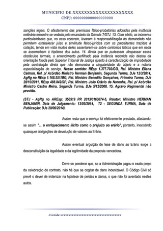 MUNICIPIO DE XXXXXXXXXXXXXXXXXXXXX
CNPJ: 0000000000000000000
sanções legais. O afastamento das premissas fático-probatórias adotadas pela instânciasanções legais. O afastamento das premissas fático-probatórias adotadas pela instância
ordinária encontra-se vedado pelo enunciado da Súmula 7/STJ. 13. Com efeito, as inúmerasordinária encontra-se vedado pelo enunciado da Súmula 7/STJ. 13. Com efeito, as inúmeras
particularidades que, no caso concreto, levaram à responsabilização do demandado nãoparticularidades que, no caso concreto, levaram à responsabilização do demandado não
permitem estabelecer juízo e similitude fático-jurídica com os precedentes trazidos àpermitem estabelecer juízo e similitude fático-jurídica com os precedentes trazidos à
colação, tendo em vista muitos deles assentarem-se sobre contornos fáticos que em nadacolação, tendo em vista muitos deles assentarem-se sobre contornos fáticos que em nada
se assemelham à hipótese dos autos. 14. Ainda que se pudessem ultrapassar essesse assemelham à hipótese dos autos. 14. Ainda que se pudessem ultrapassar esses
obstáculos formais, o entendimento perfilhado pela instância recorrida não destoa daobstáculos formais, o entendimento perfilhado pela instância recorrida não destoa da
orientação fixada pelo Superior Tribunal de Justiça quanto à caracterização de improbidadeorientação fixada pelo Superior Tribunal de Justiça quanto à caracterização de improbidade
pela contratação direta que não demonstra a singularidade do objeto e a notóriapela contratação direta que não demonstra a singularidade do objeto e a notória
especialização do serviço.especialização do serviço. Nesse sentido: REsp 1.377.703/GO, Rel. Ministra ElianaNesse sentido: REsp 1.377.703/GO, Rel. Ministra Eliana
Calmon, Rel. p/ Acórdão Ministro Herman Benjamin, Segunda Turma, DJe 12/3/2014,Calmon, Rel. p/ Acórdão Ministro Herman Benjamin, Segunda Turma, DJe 12/3/2014,
AgRg no REsp 1.168.551/MG, Rel. Ministro Benedito Gonçalves, Primeira Turma, DJeAgRg no REsp 1.168.551/MG, Rel. Ministro Benedito Gonçalves, Primeira Turma, DJe
28/10/2011, REsp 488.842/SP, Rel. Ministro João Otávio de Noronha, Rel. p/ Acórdão28/10/2011, REsp 488.842/SP, Rel. Ministro João Otávio de Noronha, Rel. p/ Acórdão
Ministro Castro Meira, Segunda Turma, DJe 5/12/2008. 15. Agravo Regimental nãoMinistro Castro Meira, Segunda Turma, DJe 5/12/2008. 15. Agravo Regimental não
provido.provido.
(STJ - AgRg no AREsp: 350519 PR 2013/0163074-5, Relator: Ministro HERMAN(STJ - AgRg no AREsp: 350519 PR 2013/0163074-5, Relator: Ministro HERMAN
BENJAMIN, Data de Julgamento: 13/05/2014, T2 - SEGUNDA TURMA, Data deBENJAMIN, Data de Julgamento: 13/05/2014, T2 - SEGUNDA TURMA, Data de
Publicação: DJe 20/06/2014).Publicação: DJe 20/06/2014).
Assim resta que o serviço foi efetivamente prestado, afastando-Assim resta que o serviço foi efetivamente prestado, afastando-
se assimse assim "... o enriquecimento ilícito como o prejuízo ao erário","... o enriquecimento ilícito como o prejuízo ao erário", portanto, inexistindoportanto, inexistindo
quaisquer obrigações de devolução de valores ao Erário.quaisquer obrigações de devolução de valores ao Erário.
Assim eventual arguição de tese de dano ao Erário exige aAssim eventual arguição de tese de dano ao Erário exige a
desconstituição da legalidade e da legitimidade da proposta vencedora.desconstituição da legalidade e da legitimidade da proposta vencedora.
Deve-se ponderar que, se a Administração pagou o exato preçoDeve-se ponderar que, se a Administração pagou o exato preço
da celebração do contrato, não há que se cogitar de dano indenizável. O Código Civil sóda celebração do contrato, não há que se cogitar de dano indenizável. O Código Civil só
prevê o dever de indenizar na hipótese de perdas e danos, o que não foi aventado nestesprevê o dever de indenizar na hipótese de perdas e danos, o que não foi aventado nestes
autos.autos.
Avenida xxxxxxxxxxxxxxxxxxxxxxxxxxxxxxxxxxxxx
 