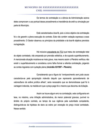 MUNICIPIO DE XXXXXXXXXXXXXXXXXXXXX
CNPJ: 0000000000000000000
Os termos de contratação e a ciência da Administração acercaOs termos de contratação e a ciência da Administração acerca
deles comprovam o uso pontual desse procedimento e inexistência de ardil ou simulação pordeles comprovam o uso pontual desse procedimento e inexistência de ardil ou simulação por
parte do Município.parte do Município.
Está caracterizada a boa-fé, pois o único objetivo da contrataçãoEstá caracterizada a boa-fé, pois o único objetivo da contratação
foi o de garantir a plena execução do contrato. Este não contém vedação expressa a essefoi o de garantir a plena execução do contrato. Este não contém vedação expressa a esse
procedimento. O Gestor observou os princípios da probidade e da boa-fé objetiva previstosprocedimento. O Gestor observou os princípios da probidade e da boa-fé objetiva previstos
na legislação.na legislação.
Há inclusiveHá inclusive precedente do TCUprecedente do TCU que tratou de contratação totalque tratou de contratação total
do objeto contratado, não amparada por previsão editalícia, e de suposto superfaturamento.do objeto contratado, não amparada por previsão editalícia, e de suposto superfaturamento.
A mencionada situação mostrava-se mais grave, mas mesmo assim o Plenário verificou nãoA mencionada situação mostrava-se mais grave, mas mesmo assim o Plenário verificou não
existir o superfaturamento e considerou como falha formal a referida contratação, julgandoexistir o superfaturamento e considerou como falha formal a referida contratação, julgando
as contas regulares com quitação plena (as contas regulares com quitação plena (Acórdão 93/1997 – PlenárioAcórdão 93/1997 – Plenário).).
Considerando que a figura do “Considerando que a figura do “enriquecimento sem justa causaenriquecimento sem justa causa
caracteriza-se pela apropriação indevida daquilo que representa aproveitamento decaracteriza-se pela apropriação indevida daquilo que representa aproveitamento de
valores/bens da esfera jurídica alheiavalores/bens da esfera jurídica alheia”, seria necessário que se demonstrasse qual foi à”, seria necessário que se demonstrasse qual foi à
vantagem indevida, na medida em que o preço pago foi o mesmo que decorreu da licitação.vantagem indevida, na medida em que o preço pago foi o mesmo que decorreu da licitação.
Assim se houve algum erro na contratação, este configuraria emAssim se houve algum erro na contratação, este configuraria em
tese, no máximo, uma infração administrativa, de menor potencial gravoso, punível notese, no máximo, uma infração administrativa, de menor potencial gravoso, punível no
âmbito do próprio contrato, ao tempo de sua vigência pela autoridade competente,âmbito do próprio contrato, ao tempo de sua vigência pela autoridade competente,
distinguindo-se da hipótese de dano ao erário por oneração do preço inicial contratado.distinguindo-se da hipótese de dano ao erário por oneração do preço inicial contratado.
Nesse sentido:Nesse sentido:
Avenida xxxxxxxxxxxxxxxxxxxxxxxxxxxxxxxxxxxxx
 