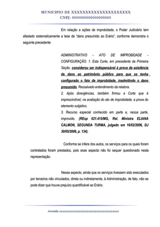 MUNICIPIO DE XXXXXXXXXXXXXXXXXXXXX
CNPJ: 0000000000000000000
Em relação a ações de improbidade, o Poder Judiciário temEm relação a ações de improbidade, o Poder Judiciário tem
afastado sistematicamente a tese de “dano presumido ao Erário”, conforme demonstra oafastado sistematicamente a tese de “dano presumido ao Erário”, conforme demonstra o
seguinte precedente:seguinte precedente:
ADMINISTRATIVO - ATO DE IMPROBIDADE -ADMINISTRATIVO - ATO DE IMPROBIDADE -
CONFIGURAÇÃO. 1. Esta Corte, em precedente da PrimeiraCONFIGURAÇÃO. 1. Esta Corte, em precedente da Primeira
Seção,Seção, considerou ser indispensável à prova de existênciaconsiderou ser indispensável à prova de existência
de dano ao patrimônio público para que se tenhade dano ao patrimônio público para que se tenha
configurado o fato de improbidade, inadmitindo o danoconfigurado o fato de improbidade, inadmitindo o dano
presumidopresumido. Ressalvado entendimento da relatora.. Ressalvado entendimento da relatora.
2. Após divergências, também firmou a Corte que é2. Após divergências, também firmou a Corte que é
imprescindível, na avaliação do ato de improbidade, a prova doimprescindível, na avaliação do ato de improbidade, a prova do
elemento subjetivo.elemento subjetivo.
3. Recurso especial conhecido em parte e, nessa parte,3. Recurso especial conhecido em parte e, nessa parte,
improvido.improvido. (REsp 621.415/MG, Rel. Ministra ELIANA(REsp 621.415/MG, Rel. Ministra ELIANA
CALMON, SEGUNDA TURMA, julgado em 16/02/2006, DJCALMON, SEGUNDA TURMA, julgado em 16/02/2006, DJ
30/05/2006, p. 134).30/05/2006, p. 134).
Conforme se infere dos autos, os serviços para os quais foramConforme se infere dos autos, os serviços para os quais foram
contratados foram prestados, pois esse aspecto não foi sequer questionado nestacontratados foram prestados, pois esse aspecto não foi sequer questionado nesta
representação.representação.
Nesse aspecto, ainda que os serviços tivessem sido executadosNesse aspecto, ainda que os serviços tivessem sido executados
por terceiros não vinculados, direta ou indiretamente, à Administração, de fato, não sepor terceiros não vinculados, direta ou indiretamente, à Administração, de fato, não se
pode dizer que houve prejuízo quantificável ao Erário.pode dizer que houve prejuízo quantificável ao Erário.
Avenida xxxxxxxxxxxxxxxxxxxxxxxxxxxxxxxxxxxxx
 
