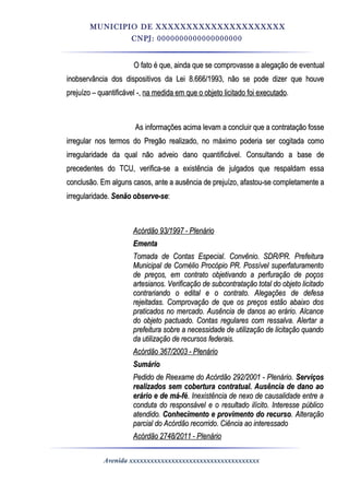 MUNICIPIO DE XXXXXXXXXXXXXXXXXXXXX
CNPJ: 0000000000000000000
O fato é que, ainda que se comprovasse a alegação de eventualO fato é que, ainda que se comprovasse a alegação de eventual
inobservância dos dispositivos da Lei 8.666/1993, não se pode dizer que houveinobservância dos dispositivos da Lei 8.666/1993, não se pode dizer que houve
prejuízo – quantificável -,prejuízo – quantificável -, na medida em que o objeto licitado foi executadona medida em que o objeto licitado foi executado..
As informações acima levam a concluir que a contratação fosseAs informações acima levam a concluir que a contratação fosse
irregular nos termos do Pregão realizado, no máximo poderia ser cogitada comoirregular nos termos do Pregão realizado, no máximo poderia ser cogitada como
irregularidade da qual não adveio dano quantificável. Consultando a base deirregularidade da qual não adveio dano quantificável. Consultando a base de
precedentes do TCU, verifica-se a existência de julgados que respaldam essaprecedentes do TCU, verifica-se a existência de julgados que respaldam essa
conclusão. Em alguns casos, ante a ausência de prejuízo, afastou-se completamente aconclusão. Em alguns casos, ante a ausência de prejuízo, afastou-se completamente a
irregularidade.irregularidade. Senão observe-seSenão observe-se::
Acórdão 93/1997 - PlenárioAcórdão 93/1997 - Plenário
EmentaEmenta
Tomada de Contas Especial. Convênio. SDR/PR. PrefeituraTomada de Contas Especial. Convênio. SDR/PR. Prefeitura
Municipal de Cornélio Procópio PR. Possível superfaturamentoMunicipal de Cornélio Procópio PR. Possível superfaturamento
de preços, em contrato objetivando a perfuração de poçosde preços, em contrato objetivando a perfuração de poços
artesianos. Verificação de subcontratação total do objeto licitadoartesianos. Verificação de subcontratação total do objeto licitado
contrariando o edital e o contrato. Alegações de defesacontrariando o edital e o contrato. Alegações de defesa
rejeitadas. Comprovação de que os preços estão abaixo dosrejeitadas. Comprovação de que os preços estão abaixo dos
praticados no mercado. Ausência de danos ao erário. Alcancepraticados no mercado. Ausência de danos ao erário. Alcance
do objeto pactuado. Contas regulares com ressalva. Alertar ado objeto pactuado. Contas regulares com ressalva. Alertar a
prefeitura sobre a necessidade de utilização de licitação quandoprefeitura sobre a necessidade de utilização de licitação quando
da utilização de recursos federais.da utilização de recursos federais.
Acórdão 367/2003 - PlenárioAcórdão 367/2003 - Plenário
SumárioSumário
Pedido de Reexame do Acórdão 292/2001 - Plenário.Pedido de Reexame do Acórdão 292/2001 - Plenário. ServiçosServiços
realizados sem cobertura contratual. Ausência de dano aorealizados sem cobertura contratual. Ausência de dano ao
erário e de má-féerário e de má-fé. Inexistência de nexo de causalidade entre a. Inexistência de nexo de causalidade entre a
conduta do responsável e o resultado ilícito. Interesse públicoconduta do responsável e o resultado ilícito. Interesse público
atendido.atendido. Conhecimento e provimento do recursoConhecimento e provimento do recurso. Alteração. Alteração
parcial do Acórdão recorrido. Ciência ao interessadoparcial do Acórdão recorrido. Ciência ao interessado
Acórdão 2748/2011 - PlenárioAcórdão 2748/2011 - Plenário
Avenida xxxxxxxxxxxxxxxxxxxxxxxxxxxxxxxxxxxxx
 