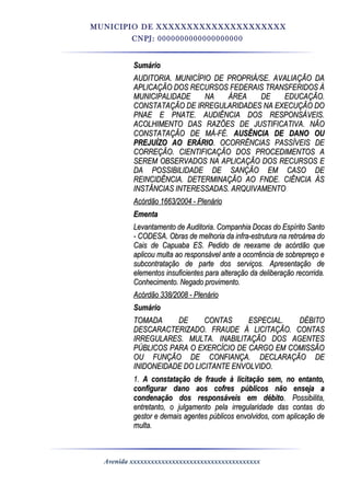 MUNICIPIO DE XXXXXXXXXXXXXXXXXXXXX
CNPJ: 0000000000000000000
SumárioSumário
AUDITORIA. MUNICÍPIO DE PROPRIÁ/SE. AVALIAÇÃO DAAUDITORIA. MUNICÍPIO DE PROPRIÁ/SE. AVALIAÇÃO DA
APLICAÇÃO DOS RECURSOS FEDERAIS TRANSFERIDOS ÀAPLICAÇÃO DOS RECURSOS FEDERAIS TRANSFERIDOS À
MUNICIPALIDADE NA ÁREA DE EDUCAÇÃO.MUNICIPALIDADE NA ÁREA DE EDUCAÇÃO.
CONSTATAÇÃO DE IRREGULARIDADES NA EXECUÇÃO DOCONSTATAÇÃO DE IRREGULARIDADES NA EXECUÇÃO DO
PNAE E PNATE. AUDIÊNCIA DOS RESPONSÁVEIS.PNAE E PNATE. AUDIÊNCIA DOS RESPONSÁVEIS.
ACOLHIMENTO DAS RAZÕES DE JUSTIFICATIVA. NÃOACOLHIMENTO DAS RAZÕES DE JUSTIFICATIVA. NÃO
CONSTATAÇÃO DE MÁ-FÉ.CONSTATAÇÃO DE MÁ-FÉ. AUSÊNCIA DE DANO OUAUSÊNCIA DE DANO OU
PREJUÍZO AO ERÁRIOPREJUÍZO AO ERÁRIO. OCORRÊNCIAS PASSÍVEIS DE. OCORRÊNCIAS PASSÍVEIS DE
CORREÇÃO. CIENTIFICAÇÃO DOS PROCEDIMENTOS ACORREÇÃO. CIENTIFICAÇÃO DOS PROCEDIMENTOS A
SEREM OBSERVADOS NA APLICAÇÃO DOS RECURSOS ESEREM OBSERVADOS NA APLICAÇÃO DOS RECURSOS E
DA POSSIBILIDADE DE SANÇÃO EM CASO DEDA POSSIBILIDADE DE SANÇÃO EM CASO DE
REINCIDÊNCIA. DETERMINAÇÃO AO FNDE. CIÊNCIA ÀSREINCIDÊNCIA. DETERMINAÇÃO AO FNDE. CIÊNCIA ÀS
INSTÂNCIAS INTERESSADAS. ARQUIVAMENTOINSTÂNCIAS INTERESSADAS. ARQUIVAMENTO
Acórdão 1663/2004 - PlenárioAcórdão 1663/2004 - Plenário
EmentaEmenta
Levantamento de Auditoria. Companhia Docas do Espírito SantoLevantamento de Auditoria. Companhia Docas do Espírito Santo
- CODESA. Obras de melhoria da infra-estrutura na retroárea do- CODESA. Obras de melhoria da infra-estrutura na retroárea do
Cais de Capuaba ES. Pedido de reexame de acórdão queCais de Capuaba ES. Pedido de reexame de acórdão que
aplicou multa ao responsável ante a ocorrência de sobrepreço eaplicou multa ao responsável ante a ocorrência de sobrepreço e
subcontratação de parte dos serviços. Apresentação desubcontratação de parte dos serviços. Apresentação de
elementos insuficientes para alteração da deliberação recorrida.elementos insuficientes para alteração da deliberação recorrida.
Conhecimento. Negado provimento.Conhecimento. Negado provimento.
Acórdão 338/2008 - PlenárioAcórdão 338/2008 - Plenário
SumárioSumário
TOMADA DE CONTAS ESPECIAL. DÉBITOTOMADA DE CONTAS ESPECIAL. DÉBITO
DESCARACTERIZADO. FRAUDE À LICITAÇÃO. CONTASDESCARACTERIZADO. FRAUDE À LICITAÇÃO. CONTAS
IRREGULARES. MULTA. INABILITAÇÃO DOS AGENTESIRREGULARES. MULTA. INABILITAÇÃO DOS AGENTES
PÚBLICOS PARA O EXERCÍCIO DE CARGO EM COMISSÃOPÚBLICOS PARA O EXERCÍCIO DE CARGO EM COMISSÃO
OU FUNÇÃO DE CONFIANÇA. DECLARAÇÃO DEOU FUNÇÃO DE CONFIANÇA. DECLARAÇÃO DE
INIDONEIDADE DO LICITANTE ENVOLVIDO.INIDONEIDADE DO LICITANTE ENVOLVIDO.
1.1. A constatação de fraude à licitação sem, no entanto,A constatação de fraude à licitação sem, no entanto,
configurar dano aos cofres públicos não enseja aconfigurar dano aos cofres públicos não enseja a
condenação dos responsáveis em débitocondenação dos responsáveis em débito. Possibilita,. Possibilita,
entretanto, o julgamento pela irregularidade das contas doentretanto, o julgamento pela irregularidade das contas do
gestor e demais agentes públicos envolvidos, com aplicação degestor e demais agentes públicos envolvidos, com aplicação de
multa.multa.
Avenida xxxxxxxxxxxxxxxxxxxxxxxxxxxxxxxxxxxxx
 