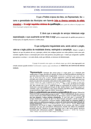 MUNICIPIO DE XXXXXXXXXXXXXXXXXXXXX
CNPJ: 0000000000000000000
O que o Prefeito à época dos fatos, ora Representado, fez —O que o Prefeito à época dos fatos, ora Representado, fez —
como a generalidade dos Municípios vem fazencomo a generalidade dos Municípios vem fazendodo (vide os diversos exemplos de editais(vide os diversos exemplos de editais
anexados)anexados) — foi— foi exigir requisitos mínimos deexigir requisitos mínimos de qualificaçãoqualificação para, a partir daí, utilizar-se do pregão comopara, a partir daí, utilizar-se do pregão como
forma de perseguir a proposta mais vantajosa.forma de perseguir a proposta mais vantajosa.
E óbvio que a execução de serviços intelectuais exigeE óbvio que a execução de serviços intelectuais exige
especialização; o que usualmente se tem feito é exigirespecialização; o que usualmente se tem feito é exigir prévia comprovação da aptidão para prestar osprévia comprovação da aptidão para prestar os
serviços para, em seguida, buscar-se o melhor preço.serviços para, em seguida, buscar-se o melhor preço.
O que configuraria irregularidade seria, sendo cabível o pregão,O que configuraria irregularidade seria, sendo cabível o pregão,
valer-se o órgão público de modalidade diversa, restringindo a competição.valer-se o órgão público de modalidade diversa, restringindo a competição. Adaptar o pregão àAdaptar o pregão à
hipótese em que ele poderia não ser, a princípio, cabível, não configura prejuízo aos cofres públicos, muito antes pelohipótese em que ele poderia não ser, a princípio, cabível, não configura prejuízo aos cofres públicos, muito antes pelo
contrário: significa buscar a contratação pelo menor valor possível, uma prática que — desde que assegurada a aptidãocontrário: significa buscar a contratação pelo menor valor possível, uma prática que — desde que assegurada a aptidão
para prestar os serviços — em nada ofende, senão que defende, os interesses da Administração.para prestar os serviços — em nada ofende, senão que defende, os interesses da Administração.
OO pregão foi instituído como opção a ser utilizada sempre que cabível,pregão foi instituído como opção a ser utilizada sempre que cabível, uma regra geral a seruma regra geral a ser
evitada somente quando inviável.evitada somente quando inviável. Corroborando o exposto, segue entendimento doCorroborando o exposto, segue entendimento do TRIBUNALTRIBUNAL DE CONTAS DE MINASDE CONTAS DE MINAS
GERAIS:GERAIS:
"Representação."Representação. Licitação tipo menor preço é a regra geral.Licitação tipo menor preço é a regra geral. [...][...] a licitação peloa licitação pelo
melhor preço é a regra, devendo sermelhor preço é a regra, devendo ser adotadoadotado tal critério em todo procedimento licitatório notal critério em todo procedimento licitatório no
qual não esteja envolvida maior complexidade.qual não esteja envolvida maior complexidade. Corroborando esse entendimento, trago à baila a brilhanteCorroborando esse entendimento, trago à baila a brilhante
lição [de] Marçal Justen Filho,lição [de] Marçal Justen Filho, in litteris:in litteris: 'O preço representa o'O preço representa o fatorfator de maior relevância, emde maior relevância, em
princípio, paraprincípio, para seleçãoseleção de qualquer proposta.de qualquer proposta. A licitação visa obter a melhor proposta pelo [menor] custoA licitação visa obter a melhor proposta pelo [menor] custo
possível. Essepossível. Esse fatorfator (menor custo possível) é ponto comum em(menor custo possível) é ponto comum em todatoda e qualquer licitaçãoe qualquer licitação [...]'.[...]'. Deste modo, a Lei dasDeste modo, a Lei das
Licitações estabelece que a regra de julgamentos dos certames licitatórios é a escolha da proposta de menor preço,Licitações estabelece que a regra de julgamentos dos certames licitatórios é a escolha da proposta de menor preço,
enquanto aenquanto a exceçãoexceção será definida nos termos do caput do art.será definida nos termos do caput do art. 46. [...]46. [...] Não se deve, da dicção de tal artigoNão se deve, da dicção de tal artigo
(art.(art. 46),46), entender que a Lei n°.entender que a Lei n°. 8.666/938.666/93 obriga as contratações de serviços de naturezaobriga as contratações de serviços de natureza
intelectual a serem precedidas por licitação do tipo 'melhor técnica' ou 'técnica e preço'; aointelectual a serem precedidas por licitação do tipo 'melhor técnica' ou 'técnica e preço'; ao
contrário, o que a Lei estabelece é que, nessas situações específicas, pode o Administrador,contrário, o que a Lei estabelece é que, nessas situações específicas, pode o Administrador,
excepcionalmente, fugir à regra do critério 'menor preço'.excepcionalmente, fugir à regra do critério 'menor preço'.
Este é o entendimento que encerra a jurisprudência doEste é o entendimento que encerra a jurisprudência do Egrégio Tribunal deEgrégio Tribunal de
Contas da UniãoContas da União no seguinte julgado, que trago,no seguinte julgado, que trago, in verbir.in verbir. '[...]'[...] Caso o administrador decida contratarCaso o administrador decida contratar
serviços intelectuais, poderá utilizar licitação do tipo técnica e preço ou melhor técnica,serviços intelectuais, poderá utilizar licitação do tipo técnica e preço ou melhor técnica, masmas
não está obrigado anão está obrigado a adotaradotar referidas modalidadesreferidas modalidades. E certo que, para a contratação de. E certo que, para a contratação de
serviços intelectuais, aserviços intelectuais, a adoçãoadoção do tipo A ou B de licitação pressupõe a devida motivação,do tipo A ou B de licitação pressupõe a devida motivação,
tendo sempre como parâmetro o interesse público.tendo sempre como parâmetro o interesse público. Assim sendo, se o interesse público oAssim sendo, se o interesse público o
exigir,exigir, parece-meparece-me perfeitamente legítimo o critério do menor preço para julgar licitação deperfeitamente legítimo o critério do menor preço para julgar licitação de
serviços intelectuais'serviços intelectuais'.. (Processo n.° TC-(Processo n.° TC-008.818/2003-0.008.818/2003-0. Acórdão nAcórdão n 838/2-4 -838/2-4 - Plenário).Plenário). Diante desteDiante deste
entendimento, não há que se alegar a irregularidade de um certame, cujoentendimento, não há que se alegar a irregularidade de um certame, cujo objetoobjeto é serviçoé serviço
intelectual, mas que, por conveniência administrativa, decidiu não utilizar da modalidadeintelectual, mas que, por conveniência administrativa, decidiu não utilizar da modalidade
permitida pela Lei,permitida pela Lei, valendo-sevalendo-se da regra geral [para usar o tipo menor preço]da regra geral [para usar o tipo menor preço] ,, igualmenteigualmente
autorizada pelo ordenamento jurídico".autorizada pelo ordenamento jurídico". ((TCE/MG.TCE/MG. Representação n.°Representação n.° 742308.742308. Rei. ConselheiraRei. Conselheira
Adriene Andrade. Sessão do diaAdriene Andrade. Sessão do dia 04/03/2008 -04/03/2008 -destaques acrescentados)destaques acrescentados)
Avenida xxxxxxxxxxxxxxxxxxxxxxxxxxxxxxxxxxxxx
 