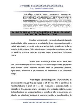 MUNICIPIO DE XXXXXXXXXXXXXXXXXXXXX
CNPJ: 0000000000000000000
"TRIBUTÁRIO. CONSTITUCIONAL."TRIBUTÁRIO. CONSTITUCIONAL. CONTRIBUIÇÃO PREVIDENCIÁRIA.CONTRIBUIÇÃO PREVIDENCIÁRIA.
REMUNERAÇÃO PAGA PELO EMPREGADOR NOS PRIMEIROS QUINZE DIAS DOREMUNERAÇÃO PAGA PELO EMPREGADOR NOS PRIMEIROS QUINZE DIAS DO
AUXÍLIO-DOENÇA E DO AUXÍLIO-ACIDENTE. TERÇO CONSTITUCIONAL DEAUXÍLIO-DOENÇA E DO AUXÍLIO-ACIDENTE. TERÇO CONSTITUCIONAL DE
FÉRIAS. HORAS EXTRAS. AVISO PRÉVIOFÉRIAS. HORAS EXTRAS. AVISO PRÉVIO INDENIZADO. [...]INDENIZADO. [...] 9.9. Tratando-seTratando-se de demandade demanda
de menor complexidadede menor complexidade,, cabível a fixação dos honorários advocatícios emcabível a fixação dos honorários advocatícios em RR$$2.000,002.000,00 (dois mil reais), adequando-(dois mil reais), adequando-
se, portanto, ao parâmetrose, portanto, ao parâmetro adotadoadotado por essa eg. Primeira Turma ao analisar casos similares. Apelação da Fazenda Nacionalpor essa eg. Primeira Turma ao analisar casos similares. Apelação da Fazenda Nacional
e remessa obrigatória desprovidas. Apelação do particular parcialmente provida para reconhecer a não incidência dae remessa obrigatória desprovidas. Apelação do particular parcialmente provida para reconhecer a não incidência da
contribuição previdenciária patronal sobre as verbas pagas a título de horas extras e salário-matemidade e condenar acontribuição previdenciária patronal sobre as verbas pagas a título de horas extras e salário-matemidade e condenar a
Fazenda Nacional em honorários de sucumbência no montante de R$Fazenda Nacional em honorários de sucumbência no montante de R$ 2.000,002.000,00 (dois mil reais)." (APELREEX(dois mil reais)." (APELREEX
00070834620114058200,00070834620114058200, Desembargador Federal José Maria Lucena, TRF5Desembargador Federal José Maria Lucena, TRF5 -- Primeira Turma, DJEPrimeira Turma, DJE -- Data:Data:
18/04/2013 -18/04/2013 - Página:Página: 204.)204.)
IV - DA REALIDADE FÁTICO-JURÍDICA E REGULARIDADEIV - DA REALIDADE FÁTICO-JURÍDICA E REGULARIDADE
DA CONTRATAÇÃO REALIZADADA CONTRATAÇÃO REALIZADA
O contrato administrativo é o instrumento colocado à disposiçãoO contrato administrativo é o instrumento colocado à disposição
do administrador público para promover as contratações de seu interesse pode-se definir odo administrador público para promover as contratações de seu interesse pode-se definir o
contrato administrativo, em sentido amplo, como sendo o ajuste celebrado entre órgãos oucontrato administrativo, em sentido amplo, como sendo o ajuste celebrado entre órgãos ou
entidades da Administração Pública e terceiros para a consecução de objetivos em que hajaentidades da Administração Pública e terceiros para a consecução de objetivos em que haja
um acordo de vontades e obrigações recíprocas, visando ao atendimento do interesseum acordo de vontades e obrigações recíprocas, visando ao atendimento do interesse
público.público.
Todavia, para a Administração Pública adquirir, alienar, locarTodavia, para a Administração Pública adquirir, alienar, locar
bens, contratar a execução de obras ou serviços, ao contrário dos particulares, que possuembens, contratar a execução de obras ou serviços, ao contrário dos particulares, que possuem
ampla liberdade quando pretendem, necessita adotar um procedimento preliminar,ampla liberdade quando pretendem, necessita adotar um procedimento preliminar,
rigorosamente, determinado e pré-estabelecido na conformidade da lei, denominadarigorosamente, determinado e pré-estabelecido na conformidade da lei, denominada
licitação.licitação.
A licitação para a contratação pública é a regra; tem status deA licitação para a contratação pública é a regra; tem status de
princípio constitucional, por força do disposto no art. 37, inciso XXI, da Constituição daprincípio constitucional, por força do disposto no art. 37, inciso XXI, da Constituição da
República Federativa do Brasil: Art. 37 (...) XXI – ressalvados os casos especificados naRepública Federativa do Brasil: Art. 37 (...) XXI – ressalvados os casos especificados na
legislação, as obras, serviços, compras e alienações serão contratadas mediante processolegislação, as obras, serviços, compras e alienações serão contratadas mediante processo
de licitação pública que assegure igualdade de condições a todos os concorrentes, comde licitação pública que assegure igualdade de condições a todos os concorrentes, com
cláusulas que estabeleçam obrigações de pagamento, mantidas as condições efetivas dacláusulas que estabeleçam obrigações de pagamento, mantidas as condições efetivas da
Avenida xxxxxxxxxxxxxxxxxxxxxxxxxxxxxxxxxxxxx
 