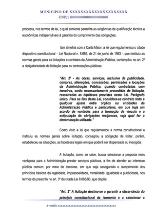 MUNICIPIO DE XXXXXXXXXXXXXXXXXXXXX
CNPJ: 0000000000000000000
proposta, nos termos da lei, o qual somente permitirá as exigências de qualificação técnica eproposta, nos termos da lei, o qual somente permitirá as exigências de qualificação técnica e
econômicas indispensáveis à garantia do cumprimento das obrigações.econômicas indispensáveis à garantia do cumprimento das obrigações.
Em simetria com a Carta Maior, a lei que regulamentou o citadoEm simetria com a Carta Maior, a lei que regulamentou o citado
dispositivo constitucional – Lei Nacional n. 8.666, de 21 de junho de 1993 -, que instituiu asdispositivo constitucional – Lei Nacional n. 8.666, de 21 de junho de 1993 -, que instituiu as
normas gerais para as licitações e contratos da Administração Pública, contemplou no art. 2ºnormas gerais para as licitações e contratos da Administração Pública, contemplou no art. 2º
a obrigatoriedade de licitação para as contratações públicas:a obrigatoriedade de licitação para as contratações públicas:
““Art. 2º - As obras, serviços, inclusive de publicidade,Art. 2º - As obras, serviços, inclusive de publicidade,
compras, alienações, concessões, permissões e locaçõescompras, alienações, concessões, permissões e locações
da Administração Pública, quando contratadas comda Administração Pública, quando contratadas com
terceiros, serão necessariamente precedidas de licitação,terceiros, serão necessariamente precedidas de licitação,
ressalvadas as hipóteses previstas nesta Lei. Parágraforessalvadas as hipóteses previstas nesta Lei. Parágrafo
único. Para os fins desta Lei, considera-se contrato todo eúnico. Para os fins desta Lei, considera-se contrato todo e
qualquer ajuste entre órgãos ou entidades daqualquer ajuste entre órgãos ou entidades da
Administração Pública e particulares, em que haja umAdministração Pública e particulares, em que haja um
acordo de vontades para a formação de vínculo e aacordo de vontades para a formação de vínculo e a
estipulação de obrigações recíprocas, seja qual for aestipulação de obrigações recíprocas, seja qual for a
denominação utilizada.”denominação utilizada.”
Como visto a lei que regulamentou a norma constitucional eComo visto a lei que regulamentou a norma constitucional e
instituiu as normas gerais sobre licitação, consagrou a obrigação de licitar, porém,instituiu as normas gerais sobre licitação, consagrou a obrigação de licitar, porém,
estabeleceu as situações, as hipóteses legais em que poderá ser dispensada ou inexigida.estabeleceu as situações, as hipóteses legais em que poderá ser dispensada ou inexigida.
A licitação, como se sabe, busca selecionar a proposta maisA licitação, como se sabe, busca selecionar a proposta mais
vantajosa para a Administração prestar serviços públicos, a fim de atender ao interessevantajosa para a Administração prestar serviços públicos, a fim de atender ao interesse
público comum, por meio de terceiros, em que seja assegurado o cumprimento dospúblico comum, por meio de terceiros, em que seja assegurado o cumprimento dos
princípios básicos da legalidade, impessoalidade, moralidade, igualdade e publicidade, nosprincípios básicos da legalidade, impessoalidade, moralidade, igualdade e publicidade, nos
termos do prescrito no art. 3º da citada Lei 8.666/93, que dispõe:termos do prescrito no art. 3º da citada Lei 8.666/93, que dispõe:
““Art. 3º A licitação destina-se a garantir a observância doArt. 3º A licitação destina-se a garantir a observância do
princípio constitucional da isonomia e a selecionar aprincípio constitucional da isonomia e a selecionar a
Avenida xxxxxxxxxxxxxxxxxxxxxxxxxxxxxxxxxxxxx
 