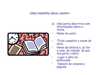 Uma resenha deve conter:
a) Uma parte descritiva com
informações sobre o
texto:
• Nome do autor;
• Título completo e exato da
obra;
• Nome da editora e, se for
o caso, da coleção de que
faz parte a obra;
• Lugar e data da
publicação;
• Número de volumes e
páginas.
 